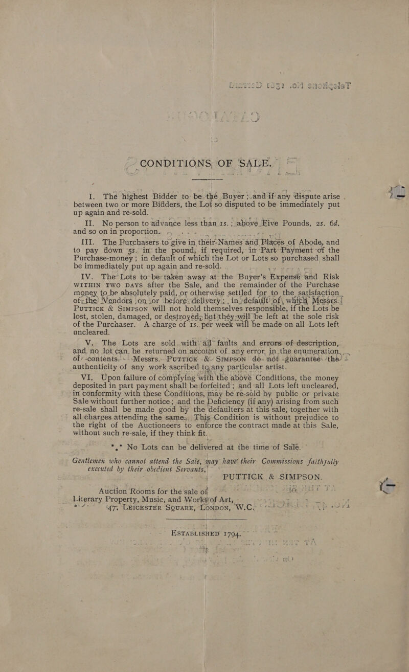 ~ CONDITIONS, OF ‘SALE. I. The highest Bidder to- be the Buyer and if any dispute arise 40 between two or more Bidders, the Lot so disputed to be immediately put up again and re-sold. II. No person to advance less than 4s. ; above Five Pounds, 2s. 6d. and so on in proportion... ~ ihey ie III. The Purchasers to. ‘give in, Ghee Names ane pikes of Abode, and {o pay down 5s. in- the pound, if required, in -Part Payment -of the Purchase-money ; in default of which the Lot or Lots so eee shall be immediately put up again and re-sold. : IV. The Lots to~be- taken away at the Buyer’ S ‘Expense mid Risk WITHIN TWO DAYS after the Sale, and the remainder of the Purchase 2 Ss, &amp; Petraes &amp; Staecont ill not hold HieneeHiee ced ee if che Lots a lost, stolen, damaged, or destroyed; but ‘théy-will be left at the sole risk of the Purchaser. A charge of 1s. per week will be made on all Lots left uncleared. V. The Lots are sold.withail~ faults and errors of description, and. no lot, can. be returned on account of any error, in the enumeration... of’ contents. » Messrs. Putricx..&amp;- Simpson do- not _guarantee: the? 4 authenticity of any work ascribed tg any particular artist. Vine pon failure of complying with the abové Conditions, the money deposited in part payment shall be forfeited ; and all Lots left uncleared, in conformity with these Conditions, may be re-sold by public or private Sale without further notice; and the Deficiency (if any) arising from such re-sale shall be made good by the defaulters at this sale, together with all charges attending the same. This Condition is without prejudice to the right of the Auctioneers to enforce the contract made at this Sale, without such re-sale, if they think fit. +) NoAlLoate tan be délitered: at the time of Sale. Gentlemen who cannot attend the Sale, may have theiy Commissions faithzully executed by their obedient Servants, _- PUTTICK &amp; SIMPSON. Auction Rooms for the sale of peide Loabiegseaa P Lat terary Property, Music, and Works‘of Art, <3 Fag Bovis \ oa ‘47, LEICESTER SQUARE, Lonpon, W.C- PARI. Uh Oe  - ESTABLISHED 1794. be +