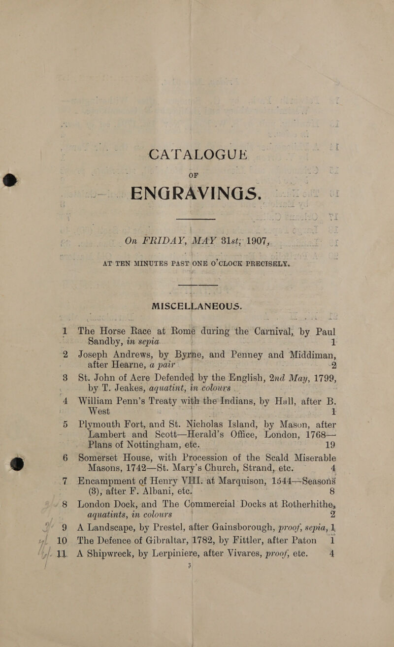 Y/- T CATALOGUE OF aS ENGRAVINGS. On FRIDAY, MAY 81st; 1907, AT TEN MINUTES PAST ONE 0 CLOCK PRECISELY, MISCELLANEOUS. The eee Fic at Rome during the Curie? by. Paul Sandby, in sepia 1 Joseph Andrews, by Byrne, and Penney and Middiman, after Hearne, a pair. e) St. John of Acre Defended by the English, 2nd 1 May, 1728 by T. Jeakes, aquatint, in colours . William Penn’s omy with the Indians, by Hall, after B. West 1 Plymouth Fort, fad St. Nichbtkg Island, by Mason, after Lambert and Scott—Herald’s Office, London, 1768— Plans of Nottingham, ete. 19 Somerset House, with Procession of the Seald Miserable Masons, 1742—St. Mary’s Church, Strand, etc. — 4 Encampment of Henry VIII: at Marquison, 1544—Seasons (8); after F. ‘Albani, etc. 8 London Dock,-and The Commercial Docks at Rotherhithe, aquatints, in colours : 2 A Landscape, by Prestel, after Gainsborough, proof, sepia, 1 A Shipwreck, by Lerpiniere, after Vivares, proof, ete. 4 3