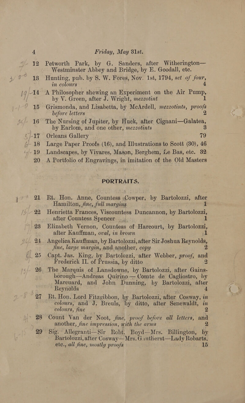 22 OA (/. 25 26 27 28 Friday, May 31st. Petworth Park, by G. Sanders, after Witherington— Westminster Abbey and Bridge, by E. Goodall, ete. in colours 3 A Philosopher shewing an Experiment on the Air Pump,,. by V. Green, after J. Wright, mezzotint before letters by Earlom, and one other, mezzotints 3 Orleans Gallery - 79 Large Paper Proofs (16), and Illustrations to Scott (80), 46 PORTRAITS, Hamilton, fine, full margins 1 Henrietta Frances, Viscountess Duncannon, by Bastoloast after Countess Spencer Elizabeth Vernon, Countess of Hinerourh: by Bartolozzi, after Kauffman, oval, in brown Angelica Kauffman, by Bartolozzi, after Sir Joshua Rey nolda, fine, large margin, and another, copy | 2 Capt. Jas. King, by Bartolezzi, after Webber, proof, au Frederick II. of Prussia, by ditto The Marquis of Lansdowne, by Bartolozzi, after. Gains. borough-——Andreas Quirino — Comte de Cagliostro, by -Marcuard, and John Dunning, by Bartolozzi, after Reynolds : 4 colowrs, and J. Breuls, by ditto, after Senewaldt, in ‘colours, fine - Count Van der Noot, fine, proof before all letters, and another, fine impression, with the arms Sig. Allegranti—Sir Robt. Boyd—Mrs. Billington, fa Bar tolozzi, after Cosway—Mrs. Gauther pum ee Robarts, etc. , all fine, wate proofs 15