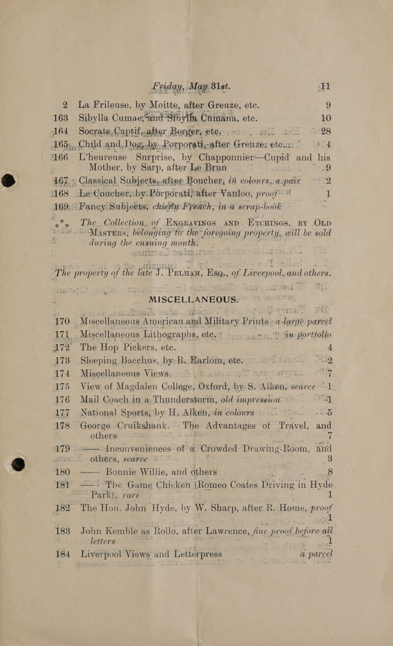 2 La Frileuse, by Moitte, after Greuze, etc. 9 163 Sibylla Cumae; Zavd Fah fa ( Ctmana, ete. 10 164 Socrate-Captif,.after Berger, ete: yr: et a et ~ 28 168), Child and, Dogs cby-- Porporati, after Creare et wip. | igi 4166 L’heureuse Surprise, by Sue eae and his : Mother, by Sarp, after Le Brun | i: _9 4675 Classical Subjects; after, Boucher, i sehen aspair °* 2 168 “Hactehanctednb gait porati, after -Vanloo, proof! 1 469: Fancy: Subjects; chivfy-P) etch, ia scra p- bobhe + en The, Collection. of .ENGRavINGs AND Ercuines, BY OLD ate &gt; MAsrers, belonging to the for egoing pr oper ty, will be sold = during the mans. month. Aas tise CRY eet Sel = We ia ” The property oft the rts ae ae ae of Livenpoal, and others. he ae MISCELLANEOUS. g 170 « Miecclneene NE ahd. Miltary Print a Jorge awe 171. Miscellaneous, Lithographs, etc, = Sree t in. portfolio 172 The Hop Pickers, ete. 173 Sleeping, Bacchus, by: ‘R.. Harloin, ete. ee Ant 174 Miscellaneous Views: ae 175 View of Magdalen College, Oxford: ba 5. sdtisas sear ce +1 a bo an 176 Mail Coach in a Thunderstorm, old impression’ «« - 1 177 . National Sports, cuie Athen win ‘colors i i he 2H 178. George Cratielien = ia er OES of ‘Dravel, and i otherai:”* aa 7 17/9 ise — Inconveniences of al Crowded Drawing. Room, and print others, searée 0 - : oy 3 180 —— Bonnie Willie, and others es ‘ 8 181° pa Ph} @ - Game Chicken (Romeo Coates Driving i in “ae de RO Park) rare” 1 182° The Hon. John “Hyde, by W. Sharp, after R. Home, proof 183 John Kemble as Rol lo, after Lawrence, fine. proof, before = “i letters A wat: wager 184 Liverpool Views and Letterpress : ae ea parcel