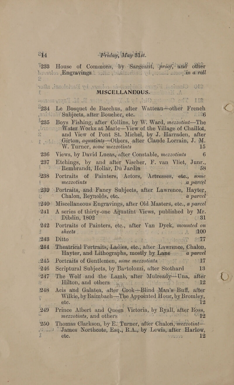 C44. 238 | ' \, “Friday, May 81st. SEEN of Commons, ne 1 a Lae ‘tnd otlier » Hngravings \ i ageeed “in acral ed. MISCELLANEOUS. hi cr 2 ey = 4s is ~ = its + Hi PS Boys Fishing, after Collins, by W. Ward, niente The Water Works’ at. Marle—View of. the Village of Chaillot, and View of Pont St. Michel, by J. Harraden, after Girton; aquatints—Others, after Claude Lorrain, J. M. oW. Turner, some mezzotints 15 Views, by David Lucas, after Constable, mezzotints 6 Etchings, by and after Vischer, F. van pe sees “Rembrandt, Hollar, Du Jardin : 58 Portraits of Painters, Sigel 3 Actresses, gia, some mezzotints . ; lon: 4 dapandéel Chalon, Reynolds, ete. a a narcel ‘Dibdin, 1802 z | 31 Portraits of Painters, ate., after ‘Van Dyck, mounted on sheets | ae eas! aaa G A FOO Ditto aks ) ee * Perioned! @&amp;i7 Hayter, and Lithographs, mostly by. Lane ca Ss a er Scriptural Subjects, by Bartolozzi, after Stothard 13 ‘Hilton, and others: (sy... si Pe Wilkie, by Raimbach—The Appointed Hour, by Bromley, ete. 12 Prince Albert and fae Victoria, by Ryall, after Ross, mezzotints, and others —° « “49 Eaotaes Clarkson, by Ey Turner, after Chalom) imezzotint—- * James Northcote, Hsq.; R.A., by Lewis;: after Harlow,