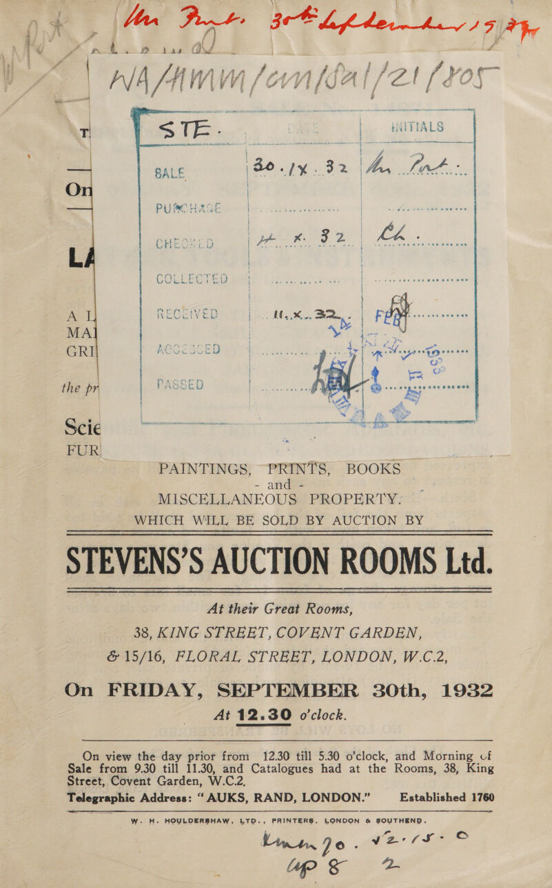 £ / od a de Jun jet A3fitec—hey/ Fi,  j ; { | hhh Be  PAINTINGS, “PRINTS, BOOKS | - anaes MISCELLANEOUS PROPERTY, _ WHICH WILL BE SOLD BY AUCTION BY STEVENS’S AUCTION ROOMS Ltd. At their Great Rooms, 38, KING STREET, COVENT GARDEN, &amp; 15/16, FLORAL STREET, LONDON, W.C.2, On FRIDAY, SEPTEMBER 30th, 1932 At 12.30 o'clock. On view the day prior from 12.30 till 5.30 o’clock, and Morning cf Sale from 9.30 till 11.30, and Catalogues had at the Rooms, 38, King Street, Covent Garden, W.C.2, Telegraphic Address: “ AUKS, RAND, LONDON.” Established 1760 W-. H. HOYLDERSHAW, LTD., PRINTERS, LONDON &amp; SOUTHEND, finn. Jo. V2 (tg?