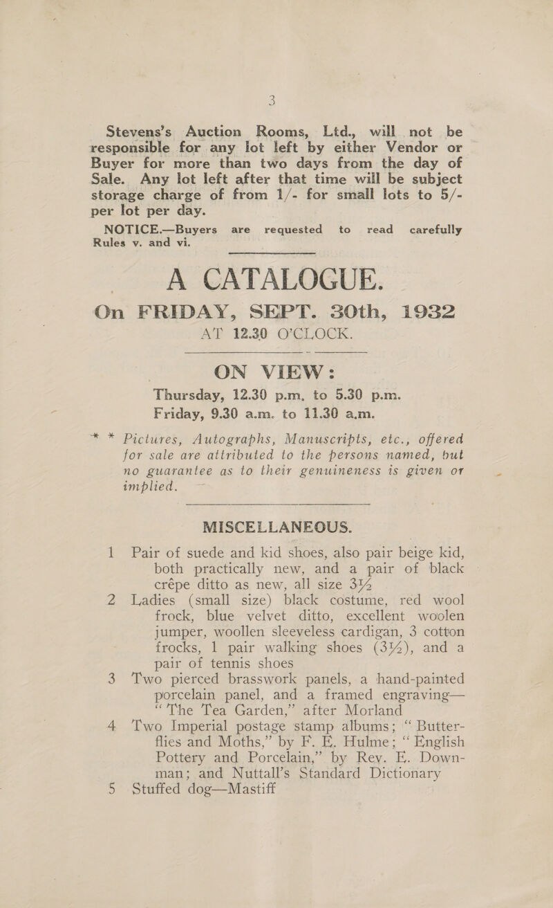 s Stevens’s Auction Rooms, Ltd. will not be responsible for any lot left by eiher Vedder or Buyer for more than two days from the day of Sale. Any lot left after that time will be subject storage charge of from 1/- for small lots to 5/- per lot per day. 3 NOTICE.—Buyers are requested to read _ carefully Rules v. and vi. A CATALOGUE. On FRIDAY, SEPT. SOth, 1932 AT 12.30 O'CLOCK.  | ON VIEW: Thursday, 12.30 p.m, to 5.30 p.m. Friday, 9.30 a.m. to 11.30 a.m. Pictures, Autographs, Manuscripts, etc., offered for sale are attributed to the persons named, but no guarantee as to their genuineness is given or implied. MISCELLANEOUS. 1 Pair of suede and kid shoes, also pair beige kid, both practically new, and a pair of black — crépe ditto as new, all size 31% 2 Ladies (small size) black costume, red wool frock, blue velvet ditto, excellent woolen jumper, woollen sleeveless cardigan, 3 cotton frocks, 1 pair walking shoes (3%), and a pair of tennis shoes 3 Two pierced brasswork panels, a hand-painted porcelain panel, and a framed engraving— “The Tea Garden,” after Morland 4 Two Imperial postage stamp albums; “ Butter- flies and Moths,” by F. E. Hulme; “ English Pottery and Porcelain,” by Rev. E. Down- man; and Nuttall’s Standard Dictionary