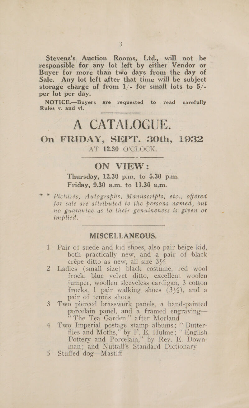 Stevens’s Auction Rooms, Ltd., will not be responsible for. any lot left by ether Vendor or Buyer for more than two days from the day of Sale. Any lot left after that time will be subject storage charge of from 1/- for small lots to 5/- per lot per day. NOTICE.—Buyers are requested to read_ carefully Rules v. and vi. A CATALOGUE. On FRIDAY, SEPT. SOth, 1932 AT 12.30 O'CLOCK.  ON VIEW: Thursday, 12.30 p.m, to 5.30 p.m. Friday, 9.30 a.m. to 11.30 a.m. Pictures, Autographs, Manuscripts, etc., offered for sale are attributed to the persons named, but no guarantee as to their genuineness is given or implied. MISCELLANEOUS. 1 Pair of suede and kid shoes, also pair beige kid, both practically new, and a pair of black crépe ditto as new, all size 31% 2 Ladies (small size) black costume, red wool frock, blue velvet ditto, excellent woolen jumper, woollen sleeveless cardigan, 3 cotton frocks, 1 pair walking shoes (314), and a pair of tennis shoes 3 Two pierced brasswork panels, a hand-painted porcelain panel, and a framed engraving— “The Tea Garden,” after Morland 4 ‘Two Imperial postage stamp albums; “ Butter- flies and Moths,” by F. E. Hulme; “ English Pottery and Porcelain,” by Rev. E. Down-