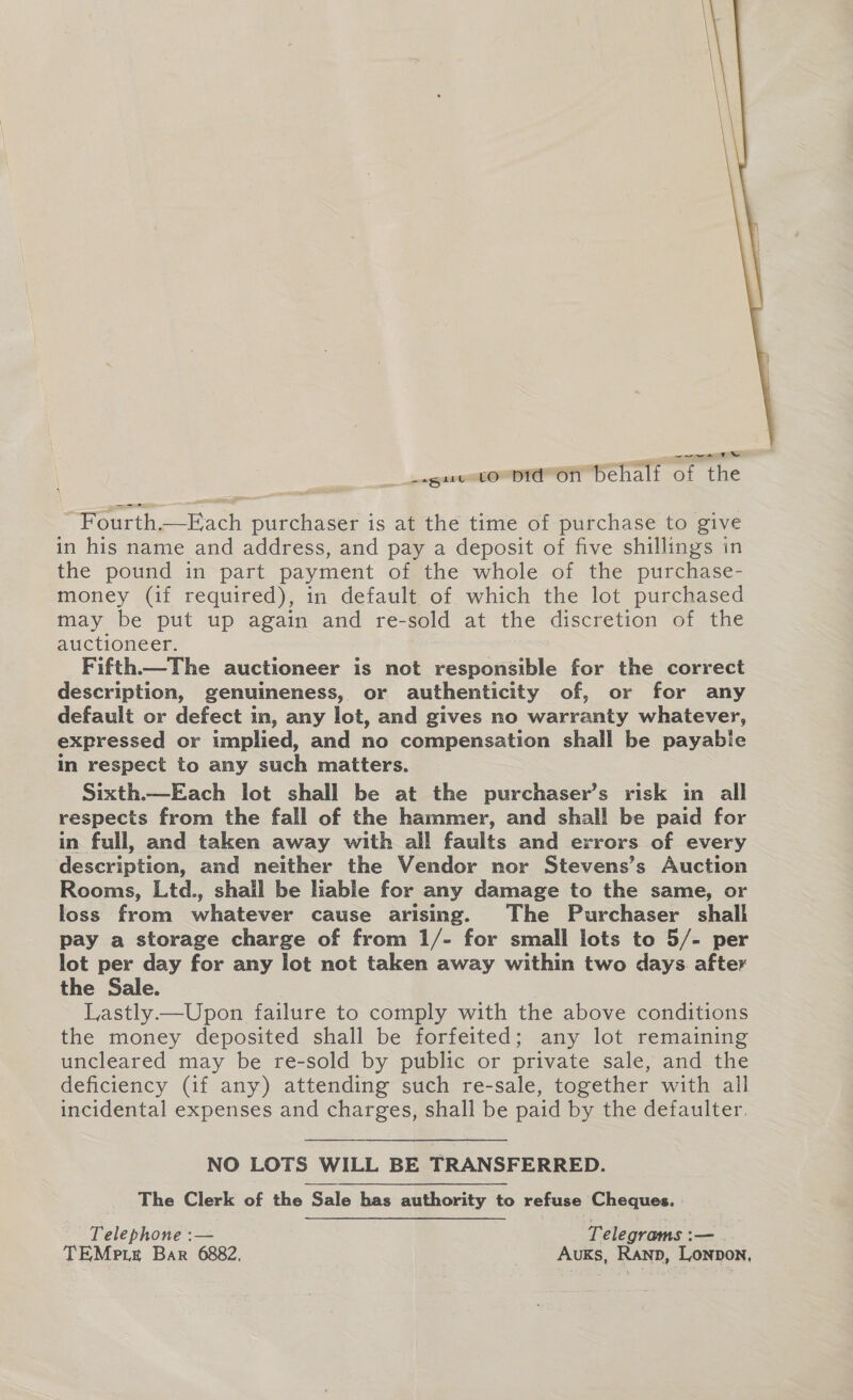  wwe eR pga oO OT) Behalf of the Fourth.—Each purchaser is at the time of purchase to give in his name and address, and pay a deposit of five shillings in the pound in part payment of the whole of the purchase- money (if required), in default of which the lot purchased may be put up again and re- sold at the discretion of the auctioneer. Fifth—The auctioneer is not responsible for the correct description, genuineness, or authenticity of, or for any default or defect im, any lot, and gives no warranty whatever, expressed or implied, and no compensation shall be payabie in respect to any such matters. Sixth.—Each lot shall be at the purchaser’s risk in all respects from the fall of the hammer, and shall be paid for in full, and taken away with all faults and errors of every description, and neither the Vendor nor Stevens’s Auction Rooms, Ltd., shall be hable for any damage to the same, or loss from whatever cause arising. The Purchaser shall pay a storage charge of from 1/- for small lots to 5/- per lot per day for any lot not taken away within two days after the Sale. Lastly—Upon failure to comply with the above conditions the money deposited shall be forfeited; any lot remaining uncleared may be re-sold by public or private sale, and the deficiency (if any) attending such re-sale, together with ail incidental expenses and charges, shall be paid by the defaulter. NO LOTS WILL BE TRANSFERRED. The Clerk of the ‘Sale has authority to refuse Cheques. Tielennone: — Telegrams : i— TEMp te Bar 6882, Auks, Ranp, Lonpon,