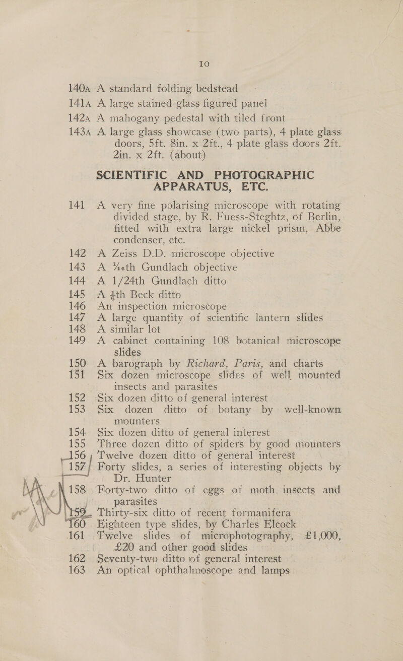140a A standard folding bedstead 1414 A large stained-glass figured panel 1424 A mahogany pedestal with tiled front 143a A large glass showcase (two parts), 4 plate glass doors, 5ft. 8in.. x 2ft., 4 plate glass doors 2ft. Zin. x Zit. (about) SCIENTIFIC AND PHOTOGRAPHIC APPARATUS, ETC. 141 A very fine polarising microscope with rotating divided stage, by R. Fuess-Steghtz, of Berlin, fitted with extra large nickel prism, Abbe condenser, etc. 142 A Zeiss D.D. microscope objective 143 A “eth Gundlach objective 144 A 1/24th Gundlach ditto 145 A 4th Beck ditto 146 An inspection microscope 147 A large quantity of scientific lantern slides 148 A similar lot 149 A cabinet containing 108 botanical microscope slides 150 A barograph by Richard, Paris, and charts 151 Six dozen microscope slides of well mounted insects and parasites 152 Six dozen ditto of general interest 153 Six dozen ditto of botany by well-known miounters Six dozen ditto of general interest Three dozen ditto of spiders by good mounters Twelve dozen ditto of general interest 7 | Forty slides, a series of interesting objects by 7 Dr. Hunter _. Forty-two ditto of eggs of moth insects and . parasites Thirty-six ditto of recent formanifera Eighteen type slides, by Charles Elcock 7 “Pwelve slides of “‘microphotography, £1,000, (| £20 and other good slides 162 Seventy-two ditto of general interest 163. An optical ophthalmoscope and lamps 