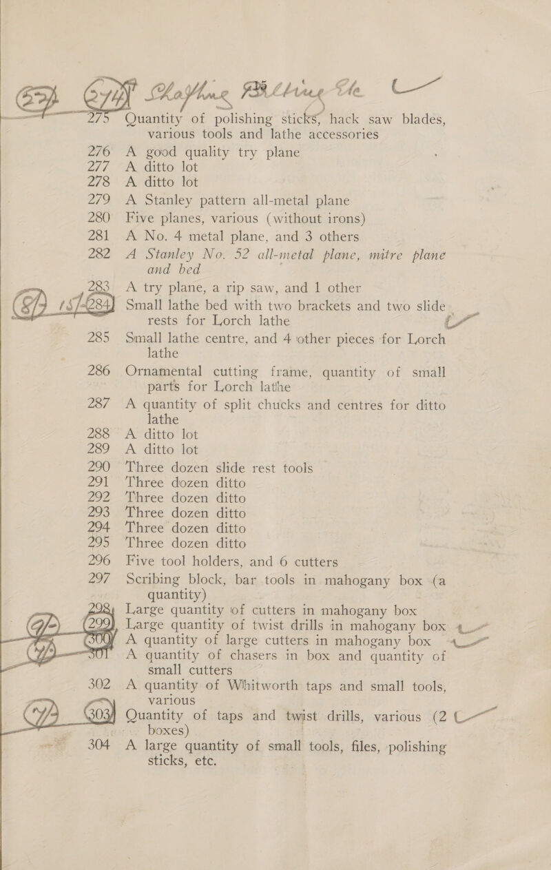 PY Koll FB Lg He Cc Die of polishing hicks hack saw blades, various tools and lathe accessories 276 A good quality try plane 2/7 “Ko ditto: lot 2/73 A ditto: tot 279 A Stanley pattern all-metal plane 280 Five planes, various (without irons) 281 A No. 4 metal plane, and 3 others 282 A Stanley No. 52 all-metal plane, mitre plane and bed A try plane, a rip saw, and 1 other Small lathe bed with two brackets and two slide %   rests for Lorch lathe a Small lathe centre, and 4 other pieces for Lorch lathe Ornamental cutting frame, quantity of small parts for Lorch lathe A quantity of split chucks and centres for ditto lathe PE Git Tot A. ditto lot Three dozen slide rest tools Three dozen ditto Three dozen ditto Three dozen ditto Three dozen ditto Three dozen ditto Five tool holders, and 6 cutters Seribing block, bar tools in mahogany box (a quantity) Large quantity of cutters in mahogany box 241, Large quantity of twist drills in mahogany box ¢- OY A quantity of large cutters in mahogany box 4 A quantity of chasers in box and quantity of small cutters A quantity of Whitworth taps and small tools, various Quantity of taps and twist drills, various (2 C- - boxes) 304 A large quantity of small tools, files, polishing sticks, etc. 