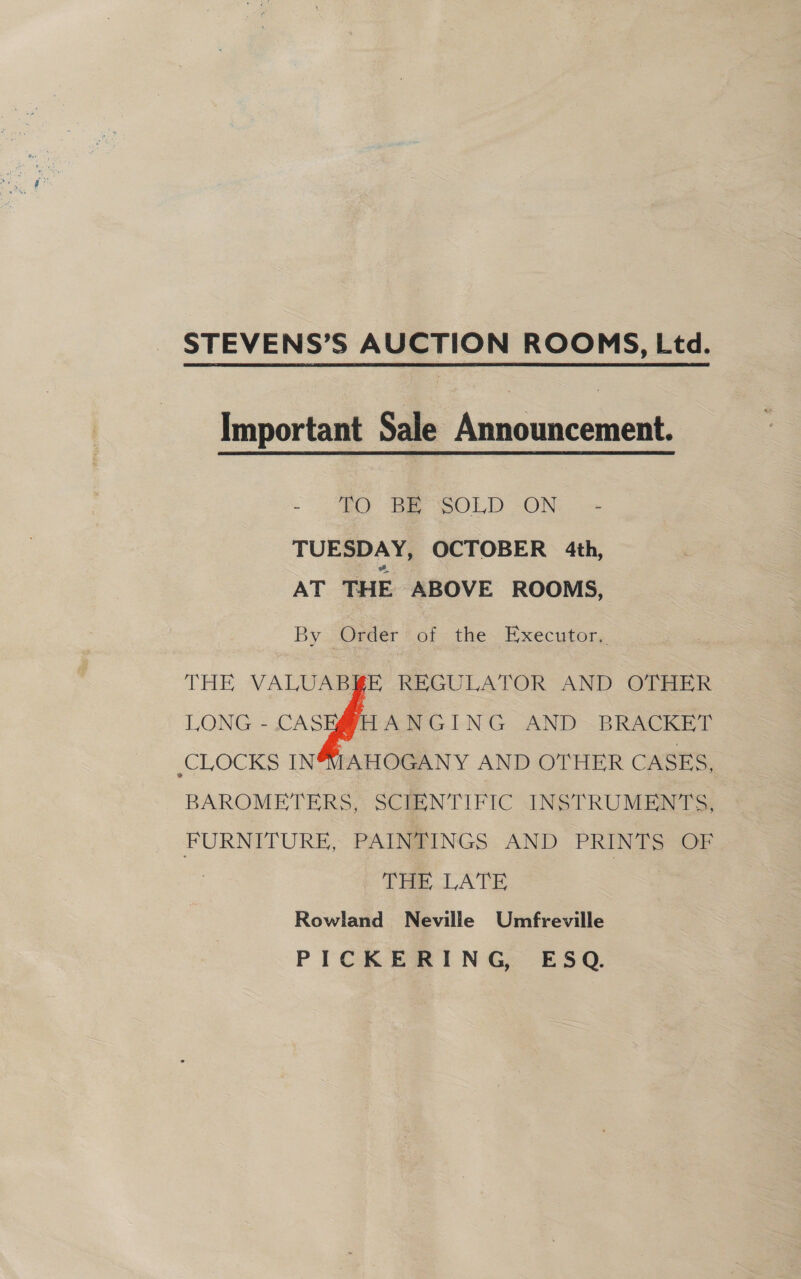 STEVENS’S AUCTION ROOMS, Ltd. Important Sale Announcement. - IO RESOLD ON... - TUESDAY, OCTOBER 4th, AT THE ABOVE ROOMS, By . Order’ of the. Executor, THE VALUABKE REGULATOR AND OTHER LONG - CASEMHANGING AND BRACKET ‘CLOCKS IN4SIAHOGANY AND OTHER CASES, BAROMETERS, SCIENTIFIC INSTRUMENTS, FURNITURE, PAINTINGS AND PRINTS OF : THE LATE Rowland Neville Umfreville PICKERING, ESQ.