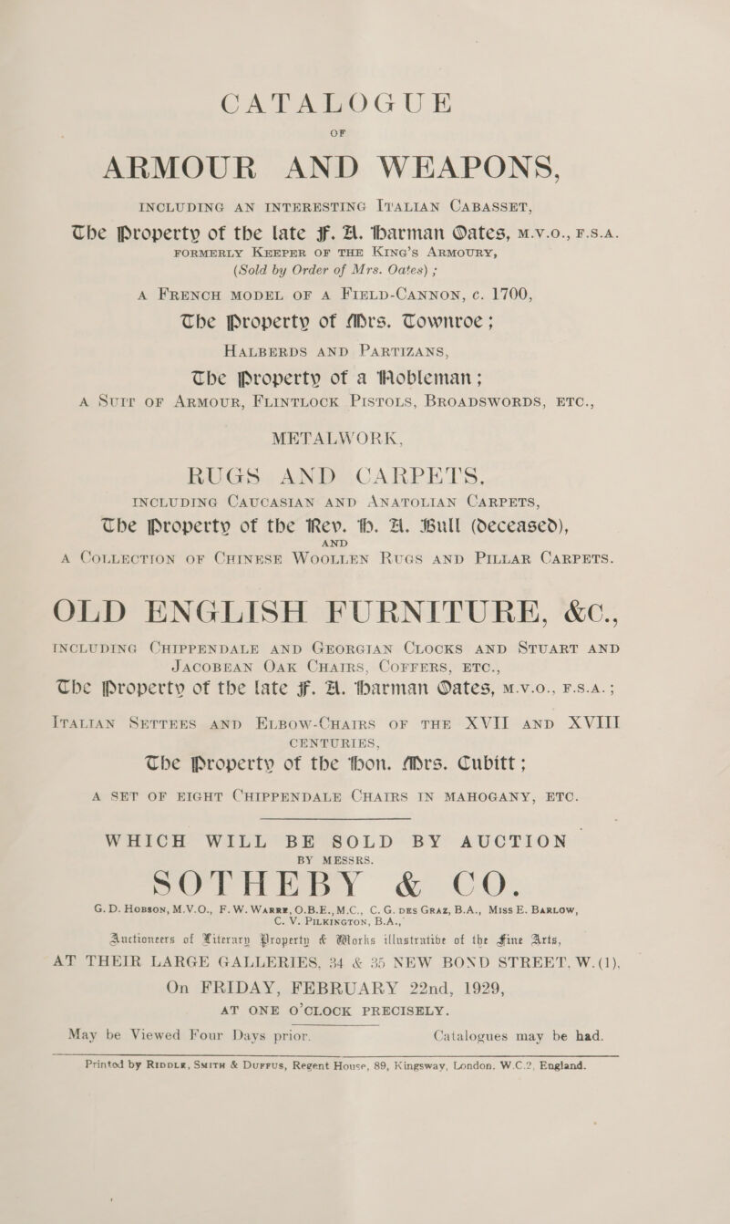 CATALOGU E OF ARMOUR AND WEAPONS, INCLUDING AN INTERESTING ITALIAN CABASSET, The Property of the late F. A. barman Oates, m.v.o., F.s.a. FORMERLY KEEPER OF THE KING’s ARMOURY, (Sold by Order of Mrs. Oates) ; A FRENCH MODEL OF A FIELD-Cannoy, c. 1700, The Property of Mrs. Townroe ; HALBERDS AND PARTIZANS, The Property of a Hobleman ; A Surr oF ArRMouUR, FLINTLOCK PisToLs, BROADSWORDS, ETC., METALWORK, RUGS) AND CARPETS. INCLUDING CAUCASIAN AND ANATOLIAN CARPETS, The Property of the Rev. th. A. Bull (Oeceased), AND A COLLECTION OF CHINESE WOOLLEN RUGS AND PILLAR CARPETS. OLD ENGLISH FURNITURE, &amp;c.. INCLUDING CHIPPENDALE AND GEORGIAN CLOCKS AND STUART AND JACOBEAN OAK CHAIRS, COFFERS, ETC., The Property of the late F. A. tharman Oates, m.v.o., F.s.a.; ITALIAN SETTEES AND ELBOoW-CHAIRS OF THE XVII anp XVIII CENTURIES, The Property of the thon. Mrs. Cubitt ; A SET OF BIGHT CHIPPENDALE CHAIRS IN MAHOGANY, ETC. WHICH WILL BE SOLD BY AUCTION. BY MESSRS. SOTHEBY &amp; CO. G.D. Hopson, M.V.O., F.W. WarRE, O.B.E.,M.C., C.G. pes Graz, B.A., Miss E. BaRLow, . V. PILKINGTON, B.A.,’ Auctioneers of Xiterary Property &amp; Works illustratibe of the Hine Arts, AT THEIR LARGE GALLERIES, 34 &amp; 35 NEW BOND STREET, W. (1), On FRIDAY, FEBRUARY 22nd, 1929, AT ONE O'CLOCK PRECISELY. May be Viewed Four Days prior. Catalogues may be had. Printed by Rrppig, Situ &amp; Durrus, Regent House, 89, Kingsway, London, W.C.2, England.