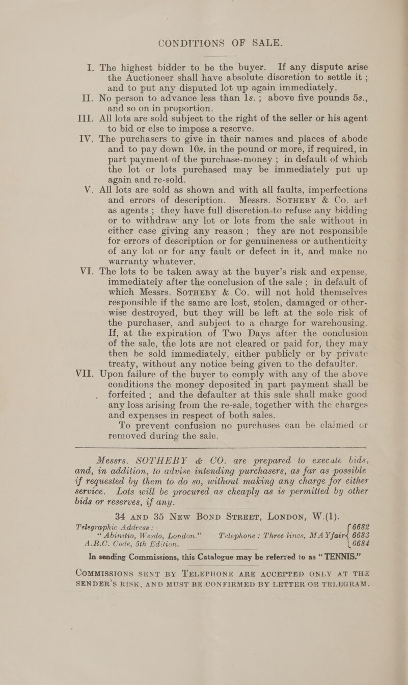 CONDITIONS OF SALE. I. The highest bidder to be the buyer. If any dispute arise the Auctioneer shall have absolute discretion to settle it ; and to put any disputed lot up again immediately. II. No person to advance less than ls. ; above five pounds 5s., and so on in proportion. III. All lots are sold subject to the right of the seller or his agent to bid or else to impose a reserve. IV. The purchasers to give in their names and places of abode and to pay down 10s. in the pound or more, if required, in part payment of the purchase-money ; in default of which the lot or lots purchased may be immediately put up again and re-sold. V. All lots are sold as shown and with all faults, imperfections and errors of description. Messrs. SoTHEBY &amp; Co. act as agents ; they have full discretion.to refuse any bidding or to withdraw any lot or lots from the sale without in either case giving any reason; they are not responsible for errors of description or for genuineness or authenticity of any lot or for any fault or defect in it, and make no warranty whatever. VI. The lots to be taken away at the buyer’s risk and expense, immediately after the conclusion of the sale ; in default of which Messrs. SotHEBY &amp; Co. will not hold themselves responsible if the same are lost, stolen, damaged or other- wise destroyed, but they will be left at the sole risk of the purchaser, and subject to a charge for warehousing. If, at the expiration of Two Days after the conclusion of the sale, the lots are not cleared or paid for, they may then be sold immediately, either publicly or by private treaty, without any notice being given to the defaulter. VII. Upon failure of the buyer to comply with any of the above conditions the money deposited in part payment shall be forfeited ; and the defaulter at this sale shall make good any loss arising from the re-sale, together with the charges and expenses in respect of both sales. To prevent confusion no purchases can be claimed or removed during the sale. en Messrs. SOTHEBY c&amp; CO. are prepared to execute lids, and, in addition, to advise intending purchasers, as far as possible of requested by them to do so, without making any charge for either service. Lots will be procured as cheaply as 1s permitted by other bids or reserves, if any. 34 AND 35 New Bonp Street, Lonpon, W.(1). Telegraphic Address : 6682 “ Abinitio, Wesdo, London.” ~- Telephone: Three lines, MAY fatr< 6683 A.B.C. Code, 5th dition. 6684 In sending Commissions, thie Patalosue ay be referred to as ‘‘ TENNIS.”   COMMISSIONS SENT BY TELEPHONE ARE ACCEPTED ONLY AT THE SENDER’S RISK, AND MUST BE CONFIRMED BY LETTER OR TELEGRAM.