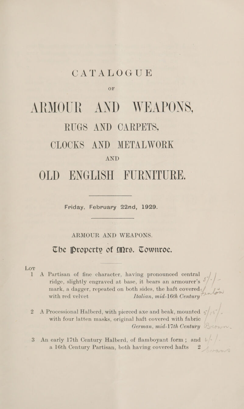 OF ARMOUR AND WEAPONS, RUGS AND CARPETS, CLOCKS AND METALWORK AND OLD ENGLISH FURNITURE, Friday, February 22nd, 1929. ARMOUR AND WEAPONS. Che Property of Mrs. Townroe. Lor 1 A Partisan of fine character, having pronounced central mark, a dagger, repeated on both sides, the haft covered: / 2 <A Processional Halberd, with pierced axe and beak, mounted ¥ with four l!atten masks, original haft covered with fabric German, mid-17th Century 3 An early 17th Century Halberd, of flamboyant form; and |! a 16th Century Partisan, both having covered hafts 2