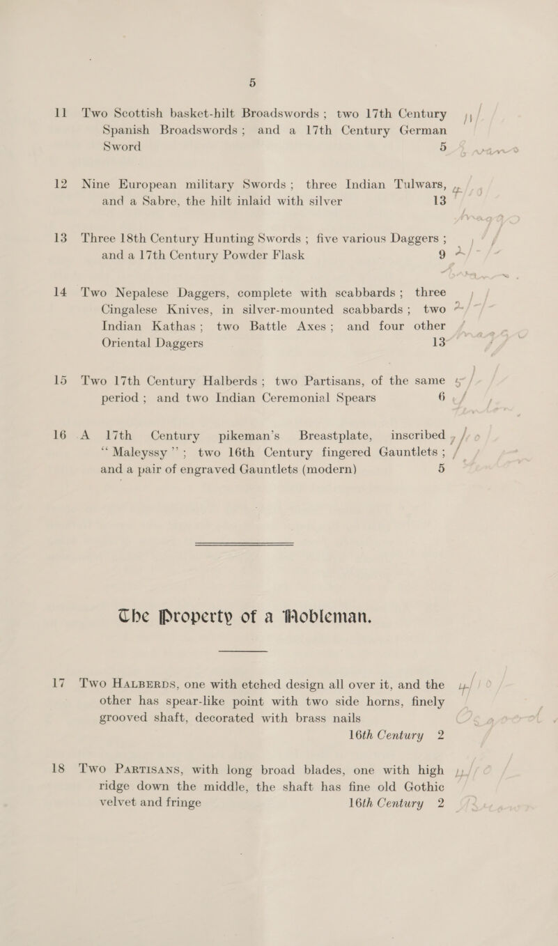 11 Two Scottish basket-hilt Broadswords ; two 17th Century Spanish Broadswords; and a 17th Century German Sword 5 and a Sabre, the hilt inlaid with silver 13 13. Three 18th Century Hunting Swords ; five various Daggers ; 14 Two Nepalese Daggers, complete with scabbards; three Cingalese Knives, in silver-mounted scabbards; two Indian Kathas; two Battle Axes; and four other Oriental Daggers 13 15 Two 17th Century Halberds; two Partisans, of the same period ; and two Indian Ceremonial Spears 6 a and a pair of engraved Gauntlets (modern) 5) Che Property of a Mobleman. 17 Two HALBERDS, one with etched design all over it, and the other has spear-like point with two side horns, finely grooved shaft, decorated with brass nails 16th Century 2 / ridge down the middle, the shaft has fine old Gothic velvet and fringe 16th Century 2