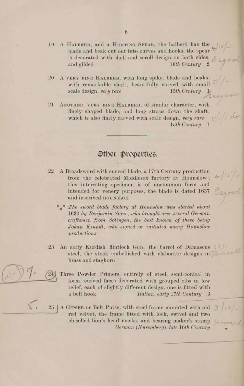 19 A HaAwBERD, and a Huntina Spear, the halberd has the blade and beak cut out into curves and hooks, the spear is decorated with shell and scroll design on both sides, and gilded 16th Century 2 with remarkable shaft, beautifully carved with small 21 ANOTHER, VERY FINE HALBERD, of similar character, with finely shaped blade, and long straps down the shaft, which is also finely carved with scale design, very rare 15th Century 1 Other Properties. 22 A Broadsword with curved blade, a 17th Century production from the celebrated Middlesex factory at Hounslow ; this interesting specimen is of uncommon form and intended for venery purposes, the blade is dated 1637 and inscribed HOUNSLOE *.* The sword blade factory at Hounslow was started about 1630 by Benjamin Stone, who brought over several German craftsmen from Solingen, the best known of these being Johan Kinndt, who signed or initialed many Hounslow productions. 23 An early Kurdish flintlock Gun, the barrel of Damascus brass and staghorn Three Powder Primers, entirely of steel, semi-conical in form, curved faces decorated with grouped ribs in low relief, each of slightly different design, one is fitted with a belt hook Italian, early \7th Century 3  % ‘ 25 | A GreseR or Belt Purse, with steel frame mounted with old eo ee red velvet, the frame fitted with lock, swivel and two chiselled lion’s head masks, and bearing maker’s stamp German (Nuremberg), late 16th Century 