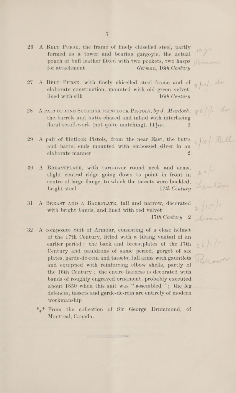 26 27 28 29 30 dL 32 i A Bett Purse, the frame of finely chiselled steel, partly formed as a tower and bearing gargoyle, the actual pouch of buff leather fitted with two pockets, two hasps for attachment German, 16th Century A Bett Purse, with finely chiselled steel frame and of elaborate construction, mounted with old green velvet, lined with silk 16th Century A PAIR OF FINE SCOTTISH FLINTLOCK PISTOLS, by J. Murdoch, the barrels and butts chased and inlaid with interlacing floral scroll-work (not quite matching), ll4en. 2 and barrel ends mounted with embossed silver in an elaborate manner 2 A BREASTPLATE, with turn-over round neck and arms, slight central ridge going down to point in front in centre of large flange, to which the tassets were buckled, bright steel 17th Century A BREAST AND A BACKPLATE, tall and narrow, decorated with bright bands, and lined with red velvet 17th Century 2 A composite Suit of Armour, consisting of a close helmet of the 17th Century, fitted with a tilting ventail of an earlier period; the back and breastplates of the 17th Century and pauldrons of same period, gorget of six plates, garde-de-rein and tassets, full arms with gauntlets and equipped with reinforcing elbow shells, partly of the 16th Century ; the entire harness is decorated with bands of roughly engraved ornament, probably executed about 1850 when this suit was “assembled ’’; the leg defences, tassets and garde-de-rein are entirely of modern workmanship Montrea!, Canada.