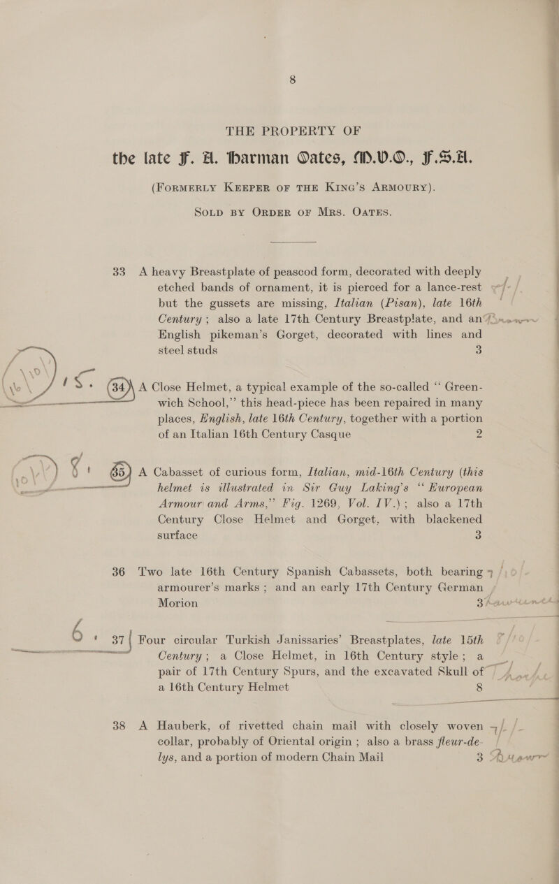 THE PROPERTY OF the late Ff. H. barman Oates, M.0.0., F..2. (FORMERLY KEEPER OF THE KING’S ARMOURY). SOLD BY ORDER OF Mrs. OATES. 33 A heavy Breastplate of peascod form, decorated with deeply etched bands of ornament, it is pierced for a lance-rest but the gussets are missing, Jtalian (Pisan), late 16th Century ; also a late 17th Century Breastplate, and an“ jmsx.~ English pikeman’s Gorget, decorated with lines and Wie steel studs 3 Lye \ : f c. ou \ A Close Helmet, a typical example of the so-called “‘ Green- ee wich School,’ this head-piece has been repaired in many places, Hnglish, late 16th Century, together with a portion of an Italian 16th Century Casque 4 J A Cabasset of curious form, Jtalian, mid-16th Century (this ee helmet is illustrated in Sir Guy Laking’s “ European Armour and Arms,” Fig. 1269, Vol. IV.\; also a 17th Century Close Helmet and Gorget, with blackened surface 3  36 Two late 16th Century Spanish Cabassets, both bearing * armourer’s marks ; and an early 17th Century German | Morion 2 faw ot * 6 : 37 | Four circular Turkish Janissaries’ Breastplates, late 15th io 2 nae Century; a Close Helmet, in 16th Century style; a ~_ pair of 17th Century Spurs, and the excavated Skull of _/ a 16th Century Helmet 9 ; enema 388 A Hauberk, of rivetted chain mail with closely woven -/ collar, probably of Oriental origin ; also a brass fleur-de- | lys, and a portion of modern Chain Mail 3 Anew