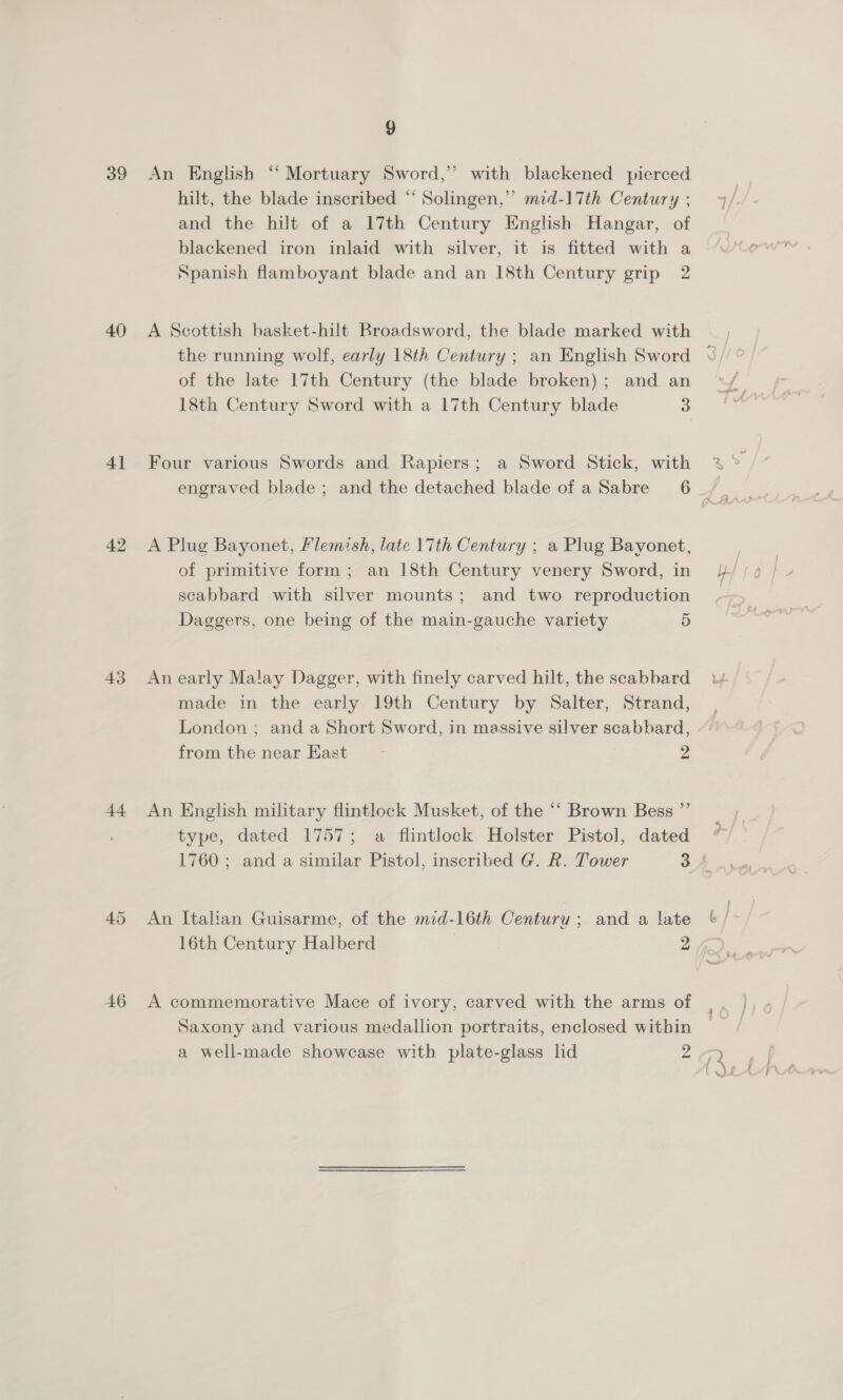 39 40 41 42 43 44 45 46 9 An English “‘ Mortuary Sword,” with blackened pierced hilt, the blade inscribed “ Solingen,” mzd-17th Century ; and the hilt of a 17th Century English Hangar, of blackened iron inlaid with silver, it is fitted with a Spanish flamboyant blade and an 18th Century grip 2 A Scottish basket-hilt Broadsword, the blade marked with of the late 17th Century (the blade broken); and an 18th Century Sword with a 17th Century blade 3 Four various Swords and Rapiers; a Sword Stick, with A Plug Bayonet, Flemish, late 17th Century ; a Plug Bayonet, of primitive form; an 18th Century venery Sword, in scabbard with silver mounts; and two reproduction Daggers, one being of the main-gauche variety 5 An early Malay Dagger, with finely carved hilt, the scabbard made in the early 19th Century by Salter, Strand, London ; and a Short Sword, in massive silver scabbard, from the near East 2 An English military flintlock Musket, of the ‘“‘ Brown Bess ”’ type, dated 1757; a flintlock Holster Pistol, dated An Italian Guisarme, of the mid-16th Century ; and a late A commemorative Mace of ivory, carved with the arms of Saxony and various medallion portraits, enclosed within a well-made showcase with plate-glass lid 3 ~~
