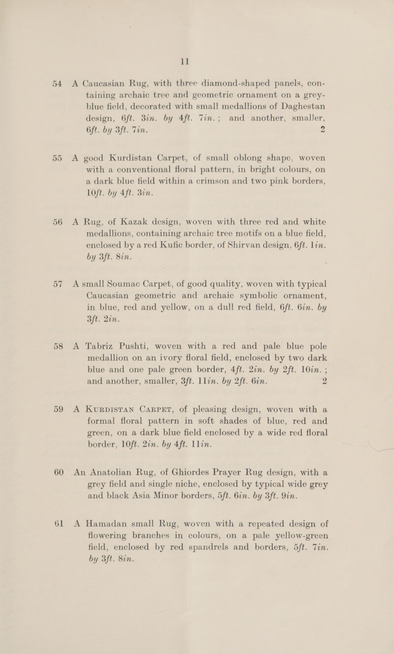 54 55 D7 58 59 60 61 11 A Caucasian Rug, with three diamond-shaped panels, con- taining archaic tree and geometric ornament on a grey- blue field, decorated with smal! medallions of Daghestan design, 6ft. 3in. by 4ft. 7in.; and another, smaller, 6ft. by 3ft. Tin. 2 A good Kurdistan Carpet, of small oblong shape, woven with a conventional floral pattern, in bright colours, on a dark blue field within a crimson and two pink borders, lOft. by 4ft. 30n. A Rug, of Kazak design, woven with three red and white medallions, containing archaic tree motifs on a blue field, enclosed by a red Kufic border, of Shirvan design, 6ft. lin. by 3ft. 8in. A small Soumac Carpet, of good quality, woven with typical Caucasian geometric and archaic symbolic ornament, in blue, red and yellow, on a dull red field, 6ft. 6in. by 3ft. 2on. A Tabriz Pushti, woven with a red and pale blue pole medallion on an ivory floral field, enclosed by two dark blue and one pale green border, 4ft. 27n. by 2ft. 10cn. ; and another, smaller, 3ft. llin. by 2ft. 6in. 2 A KURDISTAN CARPET, of pleasing design, woven with a formal floral pattern in soft shades of blue, red and green, on a dark blue field enclosed by a wide red floral border, LOft. 2in. by 4ft. Llin. An Anatolian Rug, of Ghiordes Prayer Rug design, with a grey field and single niche, enclosed by typical wide grey and black Asia Minor borders, 5ft. 62. by 3ft. 9in. A Hamadan small Rug, woven with a repeated design of flowering branches in colours, on a pale yellow-green field, enclosed by red spandrels and borders, 5ft. Tin. by 3ft. 80n.