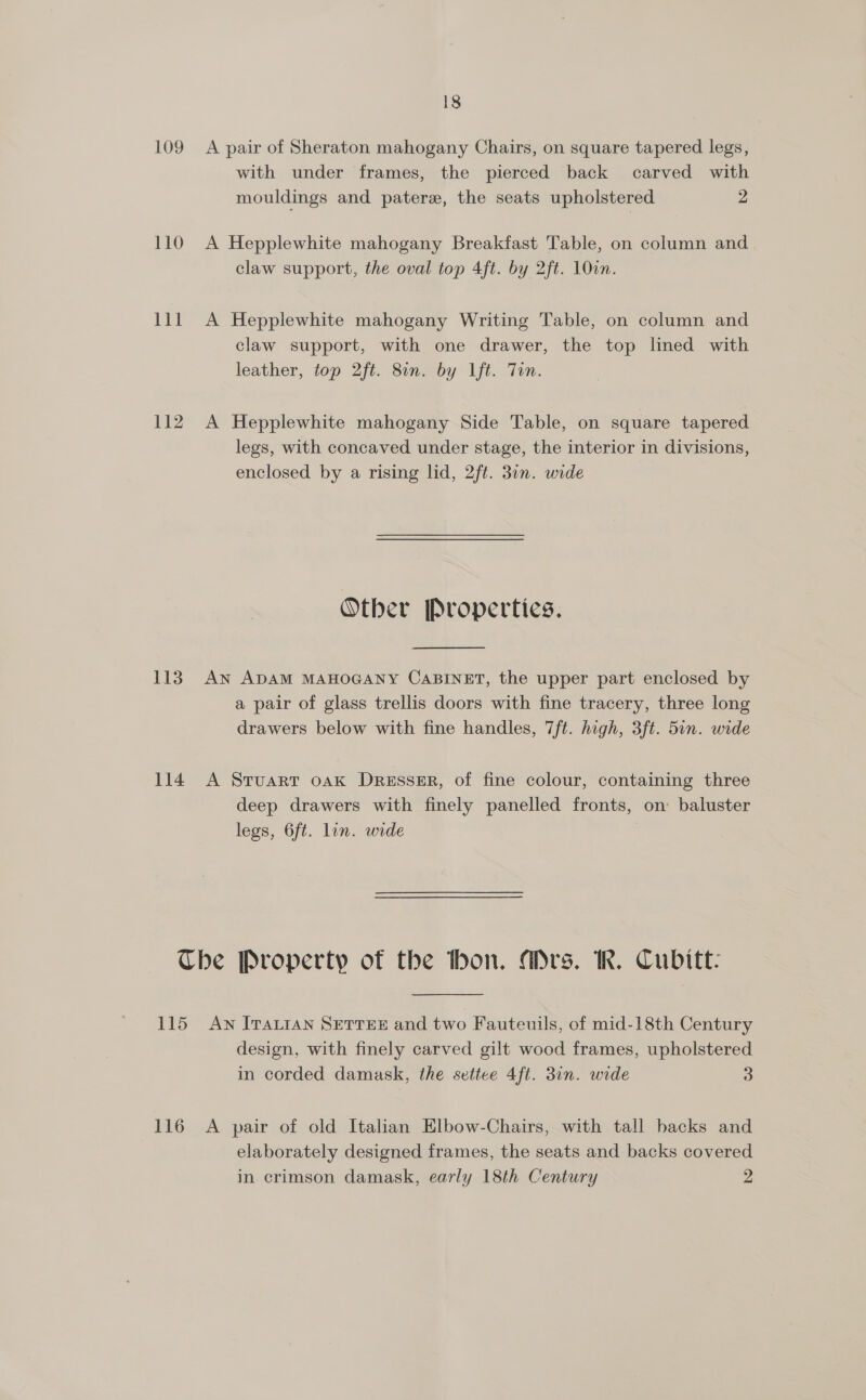 109 A pair of Sheraton mahogany Chairs, on square tapered legs, with under frames, the pierced back carved with mouldings and pater, the seats upholstered 2 110 A Hepplewhite mahogany Breakfast Table, on column and claw support, the oval top 4ft. by 2ft. 10cm. 111 A Hepplewhite mahogany Writing Table, on column and claw support, with one drawer, the top lined with leather, top 2ft. 8on. by lft. Tun. 112. A Hepplewhite mahogany Side Table, on square tapered legs, with concaved under stage, the interior in divisions, enclosed by a rising lid, 2ft. 3in. wide Other [roperties. 113. AN ADAM MAHOGANY CABINET, the upper part enclosed by a pair of glass trellis doors with fine tracery, three long drawers below with fine handles, 7ft. high, 3ft. 5in. wide 114 A Sruarr oak Dresser, of fine colour, containing three deep drawers with finely panelled fronts, on baluster legs, 6ft. lin. wide The Property of the thon. Ars. KR. Cubitt: 115 Aw ITALIAN SETTEE and two Fauteuils, of mid-18th Century design, with finely carved gilt wood frames, upholstered in corded damask, the settee 4ft. 3in. wide 3 116 A pair of old Italian Elbow-Chairs, with tall backs and elaborately designed frames, the seats and backs covered in crimson damask, early 18th Century 2