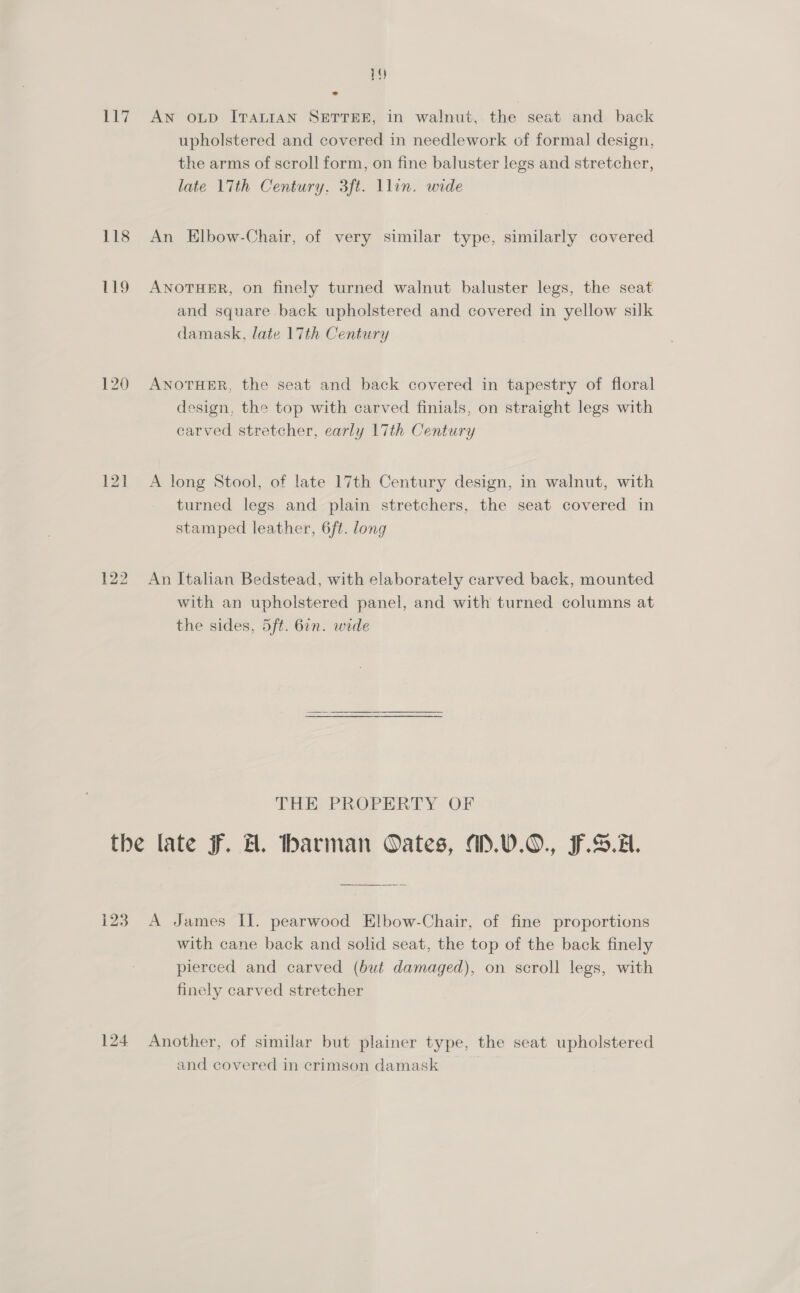 117 118 119 121 1Y AN OLD ITALIAN SETTEE, in walnut, the seat and back upholstered and covered in needlework of formal design, the arms of scroll form, on fine baluster legs and stretcher, late 17th Century, 3ft. llin. wide An Elbow-Chair, of very similar type, similarly covered ANOTHER, on finely turned walnut baluster legs, the seat and square back upholstered and covered in yellow silk damask, late 17th Century ANOTHER, the seat and back covered in tapestry of floral design, the top with carved finials, on straight legs with carved stretcher, early 17th Century A long Stool, of late 17th Century design, in walnut, with turned legs and plain stretchers, the seat covered in stamped leather, 6ft. long An Italian Bedstead, with elaborately carved back, mounted with an upholstered panel, and with turned columns at the sides, 5ft. 6in. wide THE: PROPERTY OF 123 124 A James II. pearwood Elbow-Chair, of fine proportions with cane back and solid seat, the top of the back finely pierced and carved (but damaged), on scroll legs, with finely carved stretcher Another, of similar but plainer type, the seat upholstered and covered in crimson damask