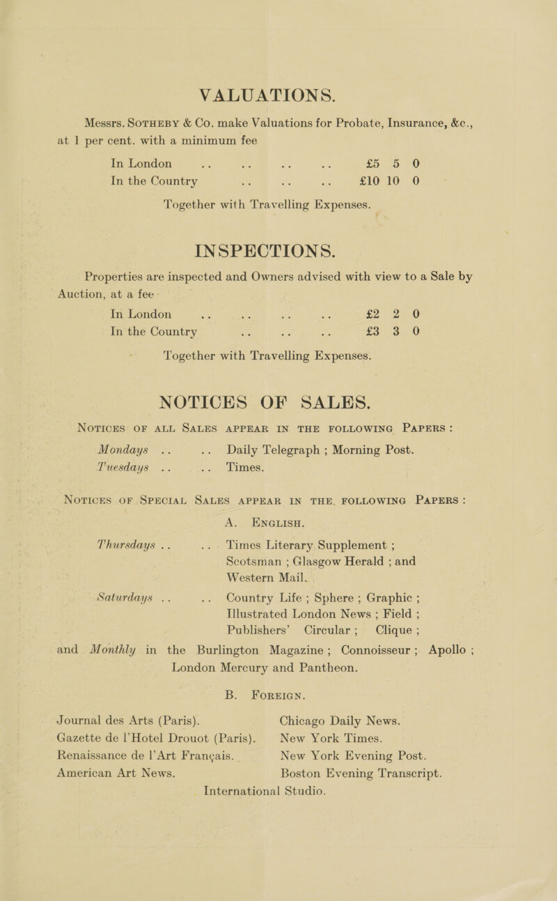 VALUATIONS. Messrs. SoTHEBY &amp; Co. make Valuations for Probate, Insurance, &amp;c., at 1 per cent. with a minimum fee In London aA a ae Me £5 5 0 In the Country % ne a £10 10 0 Together with Travelling Expenses. INSPECTIONS. Properties are inspected and Owners advised with view to a Sale by Auction, at a fee - In London oe ile se ae £2 2:.0 In the Country ifs bay ue £3 3 0 Together with Travelling Expenses. NOTICES OF SALES. NOTICES: OF ALL SALES APPEAR IN THE FOLLOWING PAPERS : Mondays .. .. Daily Telegraph ; Morning Post. Tuesdays .. .... Times. | Novrices OF SPECIAL SALES APPEAR IN THE. FOLLOWING PAPERS : A. ENGLISH. Thursdays .. .« «' Limes Literary. Supplement ; | | Scotsman ; Glasgow Herald ; and Western Mail. Saturdays .. .. Country Life ; Sphere ; Graphic ; Illustrated London News ; Field ; Publishers’ Circular; Clique ; and Monthly in the Burlington Magazine; Connoisseur ; Apollo ; London Mercury and Pantheon. B. FOorRgEIGN. Journal des Arts (Paris). Chicago Daily News. Gazette de |’Hotel Drouot (Paris). New York Times. Renaissance de |’ Art Frangais. | New York Evening Post. American Art News. Boston Evening Transcript. _ International Studio.