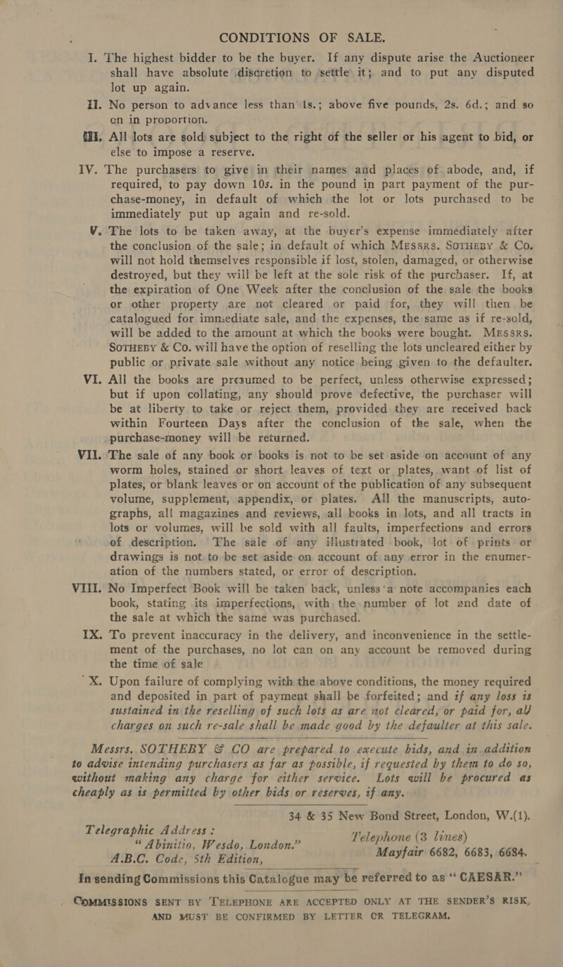 I. The highest bidder to be the buyer. If any dispute arise the Auctioneer shall have absolute discretion to settle it;. and to put any disputed lot up again. fi. No person to advance less than’ 1s.; above five pounds, 2s. 6d.; and so en in proportion. {3%. All lots are sold: subject to the right of the seller or his agent to bid, or else to impose a reserve. IV. The purchasers to give in their names and places of abode, and, if required, to pay down 10s. in the pound in part payment of the pur- chase-money, in default of which the lot or lots purchased to be immediately put up again and re-sold. V. The lots to be taken away, at the buyer’s expense immediately after the conclusion of the sale; in default of which Messrs. SorHeBy &amp; Co. will not hold themselves responsible if lost, stolen, damaged, or otherwise destroyed, but they will be left at the sole risk of the purchaser. If, at the expiration of One Week after the conclusion of the sale the books or other property are not cleared or paid for, they will then. be catalogued for immediate sale, and the expenses, the same as if re-sold, will be added to the amount at which the books were bought. Messrs. SoTHEBY &amp; Co. will have the option of reselling the lots uncleared either by public or private sale without any notice being given to the defaulter. VI. All the books are presumed to be perfect, unless otherwise expressed; but if upon collating, any should prove defective, the purchaser will be at liberty to take or reject them, provided they are received back within Fourteen Days after the conclusion of the sale, when the purchase-money will be returned. VII. ‘The sale of any book cr books is not to be set aside on account of any worm holes, stained or short leaves of text or plates, want of list of plates, or blank leaves or on account of the publication of any subsequent volume, supplement, appendix, or plates. All the manuscripts, auto- graphs, al! magazines and reviews, all kooks in lots, and all tracts in lots or volumes, will be sold with all faults, imperfections and errors of description. The sale of any illustrated book, lot of prints or drawings is not.to be set aside on account of any error in the enumer- ation of the numbers stated, or error of description. VIII. No Imperfect Book will be taken back, unless‘a’ note accompanies each book, stating its imperfections, with the number of lot and date of the sale at which the same was purchased. IX. To prevent inaccuracy in the delivery, and inconvenience in the settle- ment of the purchases, no lot can on any account be removed during the time of sale 'X. Upon failure of complying with the above conditions, the money required and deposited in part of payment shall be forfeited; and if any loss is sustained in the reselling of such lots as are not cleared, or paid for, al) charges on such re-sale shall be made good by the defaulter at this sale. Messrs. SOTHEBY &amp; CO are prepared to execute bids, and in addition to advise intending purchasers as far as possible, if requested by them to do so, without making any charge for either service. Lots will be procured as cheaply as is permitted by other bids or reserves, if any. 34 &amp; 35 New Bond Street, London, W.(1). Telephone (3 lines) Mayfair 6682, 6683, 6684.  Telegraphic Address: “ Abinitio, Wesdo, London.” A.B.C. Codec, 5th Edition, In sending Commissions this Catalogue may be referred to as “ CAESAR.”   COMMISSIONS SENT BY TELEPHONE ARE ACCEPTED ONLY AT THE SENDER’S RISK, AND MUST BE CONFIRMED BY LETTER OR TELEGRAM.