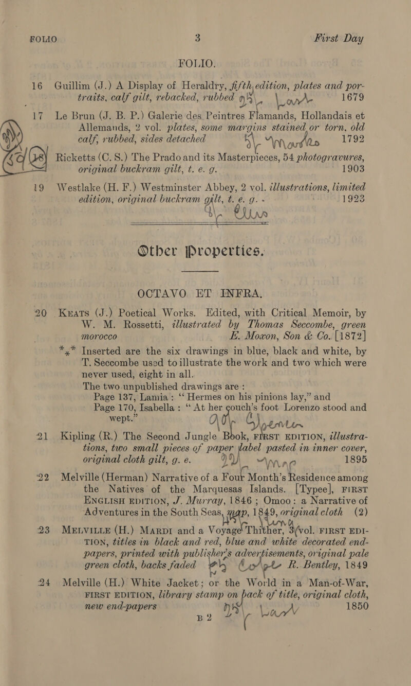 FOLIO. 16 Guillim (J.) A Display of Heraldry, fifth edition, plates and por- traits, calf gilt, rebacked, rubbed 0), 5 2 LL mae 1679 Le Brun (J. B. P.) Galerie des Peintres Wiamadae Hollandais et Allemands, 2 vol. plates, some margins stained or torn, old calf, rubbed, sides detached y “\m\ pee iy 1792 Ricketts (C.S.) The Prado and its Masterpieces, 54 photogravures, original buckram gilt, t. e. g. T3503  Westlake (H. F.) Westminster Abbey, 2 vol. illustrations, limited edition, original buckram git, 76.9. 11923 \ 1 b\, LA ro  Other [Properties.  OCTAVO ET INFRA. 20 Keats (J.) Poetical Works. Edited, with Critical Memoir, by W. M. Rossetti, ¢llustrated by Thomas Seccombe, green morocco E. Moxon, Son &amp; Co. [1872] x” Inserted are the six drawings in blue, black and white, by T. Seccombe used to illustrate the work and two which were never used, eight in all. The two unpublished drawings are : Page 137, Lamia: ‘‘ Hermes on his pinions lay,” and Page 170, Isabella: ‘‘ At her ie foot Lorenzo stood and Reid, 5) 2Vlin 21 Kipling (R.) The Second Jungle Book, FirsT EDITION, tlustra- tions, two small pieces of Paper dabel pasted in inner cover, original cloth gilt, g. e. yyy) “nia 1895 22 Melville (Herman) Narrative of a F our Month’s hh aby among the Natives of the Marquesas Islands. [Typee], First ENGLISH EDITION, J. Murray, 1846 ; Omoo: a Narrative of Adventures in the South Seas we 1849, original cloth (2) 23 Menvitie (H.) Marpr and a Voyage Thither, 3 (vol. FIRST EDI- TION, titles in black and red, blue and white decorated end- papers, printed with publi her’ s adverfisements, original pale green cloth, backs faded ae &amp; fie Bentley, 1849 24 Melville (H.) White Jacket; or the World in a Man-of-War, FIRST EDITION, library stamp on back of title, original cloth, new end-papers : De l ee ao 1850
