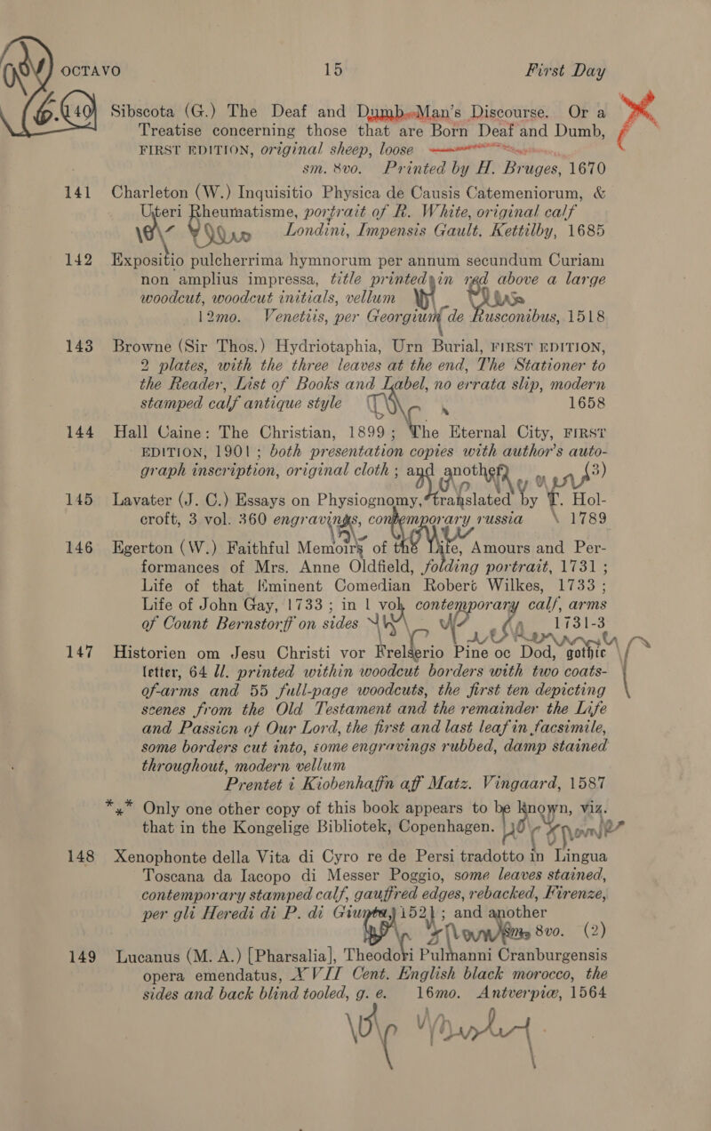  Treatise concerning those that are Born Deaf and Dumb, FIRST EDITION, orzginal sheep, loose sim Se sm. 8vo. Printed by H. Beiges! 1670 141 Charleton (W.) Inquisitio Physica de Causis Catemeniorum, &amp; ee ies portrait of R. White, original calf Londini, Impensis Gault. Kettilby, 1685 142 ali ve ee rima hymnorum per annum secundum Curiam non amplius impressa, title printedyin red above a large woodcut, woodcut initials, vellum by. “ Lis 12mo. Venettis, per Georgium de Rusconibus, 1518 143 Browne (Sir Thos.) Hydriotaphia, Urn Burial, rinsr EDITION, 2 plates, with the three leaves at the end, The Stationer to the Reader, List of Books gtk abel, no errata slip, modern stamped calf antique style 1658 144 Hall Caine: The Christian, By .., Eternal City, FIRST EDITION, 1901; both preseniatiae oa with author’s auto- graph inscription, original cloth ; mm) Gro yy a? 145 Lavater (J. C.) Essays on Physlognaiey Fey Hol- croft, 3 vol. 360 Ms 2 ie? russia \ 1789 146 Egerton (W.) Faithful Memoirs of e, Amours and Per- formances of Mrs. Anne Oldfield, folding portrait, 1731 ; Life of that Mminent Comedian Robert Wilkes, 17338 ; Life of John Gay, 1733 ; in 1 A Phe tata calf arms af Count Bernstorff on sides 1731-3 147 Historien om Jesu Christi vor ye erio Pine oc Dod, gothic letter, 64 Ul. printed within woodcut borders with two coats- er and 55 full-page woodcuts, the first ten depicting scenes from the Old Testament and the remainder the Lnafe and Passicn of Our Lord, the first and last leafin facsimile, throughout, modern vellum Prentet 1 Kiobenhafin aff Matz. Vingaard, 1587 x Only one other copy of this book appears to * Lane Wa. that in the Kongelige Bibliotek, Copenhagen. ovn je 148 Xenophonte della Vita di Cyro re de Persi i 18: ‘i oC. Toscana da Iacopo di Messer Poggio, some leaves stained, contemporary stamped calf, gauffred edges, rebacked, Firenze, per gli Heredi di P. di Giu J 152) ; and another 11 eves 8v0. (2) 149 Lucanus (M. A.) [Pharsalia], Theodcki Pulmanni Cranburgensis opera emendatus, XVII Cent. English black morocco, the sides and back blind tooled, E é. 16mo. Antverpi@, 1564 \0 ia Ce aeal  |