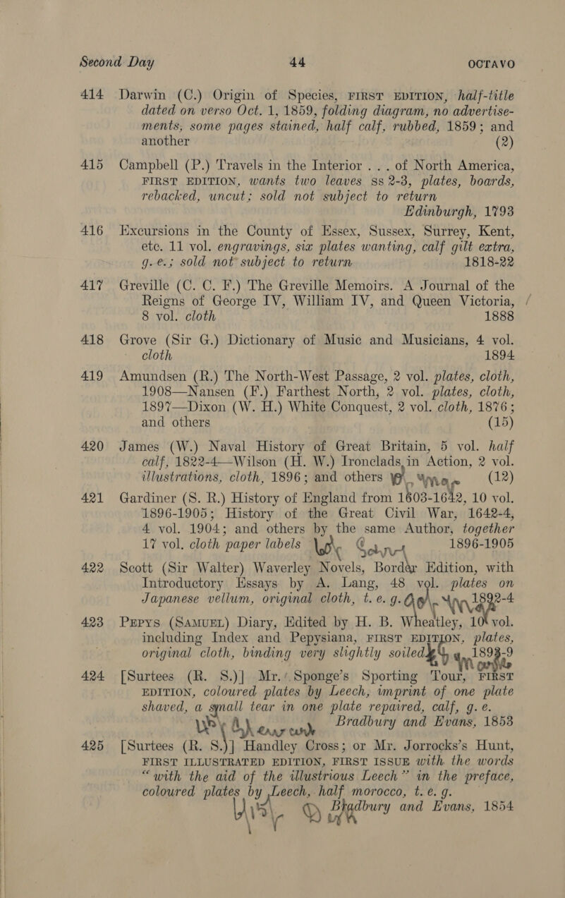  416 417 418 419 420 421 4.22 423 424 425 dated on verso Oct. 1, 1859, folding diagram, no advertise- ments; some pages stained, half calf, rubbed, 1859; and another (2) Campbell (P.) Travels in the Interior .. . of North America, FIRST EDITION, wants two leaves ss 2-3, plates, boards, rebacked, uncut; sold not subject to return Edinburgh, 1793 Iixcursions in the County of Essex, Sussex, Surrey, Kent, ete. 11 vol. engravings, si plates wanting, calf gilt extra, g.e.; sold not subject to return 1818-22 Greville (C. C. F.) The Greville Memoirs. A Journal of the Reigns of George IV, William IV, and Queen Victoria, / 8 vol. cloth 1888 Grove (Sir G.) Dictionary of Music and Musicians, 4 vol. cloth 1894 Amundsen (R.) The North-West Passage, 2 vol. plates, cloth, 1908—Nansen (F.) Farthest North, 2 vol. plates, cloth, 189%7—Dixon (W. H.) White Conquest, 2 vol. cloth, 1876; and others (15) James (W.) Naval History of Great Britain, 5 vol. half calf, 1822-4—-Wilson (H. W.) Ironclads,in Action, 2 vol. illustrations, cloth, 1896; and others _ Yae (12) Gardiner (S. R.) History of England from 1603-1642, 10 vol. 1896-1905; History of the Great Civil War, 1642-4, 4 vol. 1904; and others by ihe same Author, together 17 vol. cloth paper labels Ww Conn 1896-1905 Scott (Sir Walter) Waverley Novels, Borde Ben with Introductory Hssays by A. Lang, 48 ; . plates os Japanese vellum, original cloth, t. e.g. aol, vai Pepys (SAMUEL) Diary, Edited by H. B. W eatley, 1 vol. including Index and Pepysiana, FIRST od, toot original cloth, binding very slightly soiled yy ‘orgie [Surtees (R. S.)| Mr.‘ Sponge’s Sporting £4 FIRST EDITION, coloured plates by Leech, imprint of one plate piaued a “ee tear in one plate ‘repaired, calf, g. é. Whe enakinedl Bradbury and Hvans, 1853 [Surtees (R. S.)] Handley Cross; or Mr. Jorrocks’s Hunt, FIRST ILLUSTRATED EDITION, FIRST ISSUE with the words “with the aid of the illustrious Leech” in the preface, coloured plates by Leech, half morocco, t.e. 9. M3) QD Barer and Evans, 1854 ‘a