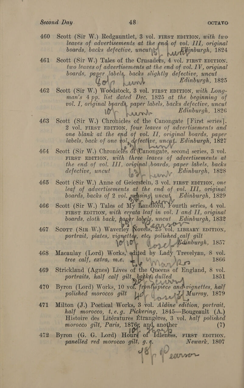 460 461 462 463 464 4.65 466 467 468 Scott (Sir W.) Redgauntlet, 3 vol. FIRST EDITION, with two leaves of advertisements at the fr4 of vol. III, original boards, backs defective, uncut) aurtdlinburgh, 1824 Scott (Sir W.) Tales of the Crusaders, 4 vol. FIRST EDITION, two leaves of advertisements at the end of vol. IV, original boards, paper labels, backs slightly defective, uncut fi 1 haan Edinburgh, 1825 Scott (Sir W.) Woodstock, 3 vol. FIRST EDITION, with Long- man’s 4 pp. list dated Dec. 1825 at the beginning of vol. I, original b ge paper labels, backs defective, uncut ie Wunder Edinburgh, 1826 Scott (Sir W.) Chronicles of the Canongate [First series], 2 vol. FIRST EDITION, four leaves of advertisements and one blank at the end of vol. II, original boards, paper © labels, back of one ol, espe ingy Edinburgh, 1827 Scott (Sir W.) Ghronities of (Canongate, second series, 3 vol. FIRST EDITION, with three leaves of advertisements at the end of vol. ILI, Ta boards, paper labels, backs defective, uncut |) pa Edinburgh, 1828 pt ~ re We * Scott (Sir W.) Anne of Geierstein, 3 vol. FIRST EDITION, one leaf of advertisements at the end of vol. III, original boards, backs of 2 ad | uncut, Edinburgh, 1829 Scott: (Sir W.) Tales of My Ivandlor an series, 4 vol. FIRST EDITION, with errata leaf in vol. I and IT, original boards, cloth back, cg labels, uncut = Edinburgh, 1832 ae yor Scorr (Str W.) Wave ovels, bas vol. LIBRARY EDITION, portrait, plates, ew ae , eb ae edinburgh, We ¥ ya¥ Lh NOUrY Bi tree calf, extra, m.e. nn « Or 1866 Strickland (Agnes) Lives of the (hems of England, 8 vol. portraits, half calf gilt, bagks) A 1851 Byron (Lord) Works, 10 voke pre INNA Battin? half polished morocco gilt he An? Murray, 1879 Macaulay (Lord) Works, ai by taal Trerel yaniea 8 vol. U Milton (J.) Poetical Works, 3 vol. . Aldine emit: portrait, half morocco, t,e.g. Pickering, 1845—Bougeault (A.) Histoire des Litératures “Bik ate 3 vol. half polished morocco gilt, Paris, Bt OF eee (7) Byron (G. G. Lord) aly FIRST EDITION,