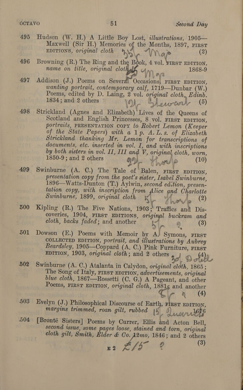 495 Hudson (W. H.) A Little Boy Lost, illustrations, 1905— Maxwell (Sir H.) Memories of the Months, 1897, rirst EDITIONS, original cloth 5\ . VN a p&gt; (2) 496 Browning (R.) The Ring and the Book, 4 vol, Winer EDrrtow, name on title, original clothe Any... 1868-9 ‘ i j H fs 497 Addison (J.) Poems on ee Od FIRST EDITION, wanting portrait, contemporary calf, 1719—Dunbar (W.) Poems, edited by D. Laing, 2 vol. original cloth, Edinb. 1834; and 2 others © 1 )) surety (5) 498 Strickland (Agnes and Elizabeth) Lives of the Queens of Scotland and English Princesses, 8 vol. FIRST EDITION, portraits, PRESENTATION Copy to Robert Lemon (Keeper of the State Papers) with a 1p. A.L.s. of Elizabeth Strickland thanking Mr. Lemon for transcriptions of documents, etc. inserted in vol. I, and with wmscriptions by both sisters in vol. II, III and V, original cloth, worn, 1850-9 ; and 2 others DY. anfip (10) Lor piv 499 Swinburne (A. C.) The Tale of Balen, rirsr xEprrion, presentation copy from the poet's sister, Isabel Swinburne, 1896—Watts-Dunton (T.) Aylwin, second edition, presen- tation copy, with inscription from filice and Charlotte Swinburne, 1899, original cloth KL v4, f wje ‘*) 500 Kipling (R.) The Five Nations, 1903 : Traffics and Dis- coveries, 1904, FIRST EDITIONS, engl buckram and cloth, backs faded; and another I ms &gt; (3) 501 Dowson (E.) Poems with Memoir by AL Symons, FIRST COLLECTED EDITION, portrait, and illustrations by Aubrey Beardsley, 1905—Coppard (A. C.) Pink Furniture, FIRST EDITION, 1903, original cloth; and 2 others ay |. penser COU Aw 502 Swinburne (A. C0.) Atalanta in Calydon, original cloth, 1865 ; The Song of Italy, rrrst EDITION, advertisements, original blue cloth, 186%7—Rossetti (C. G.) A Pageant, and other Poems, FIRST EDITION, original cloth, a and another 7 a (4) 503 Evelyn (J.) Philosophical Discourse of Hart » FIRST EDITION, margins trimmed, roan gilt, rubbed 15), b) oy lbp 504 [Bronté Sisters] Poems by Currer, Ellis and Acton Bell, second issue, some pages loose, stained and torn, original cloth gilt, Smith, Elder &amp; Zs 1846; and 2 others Yea of E 2 