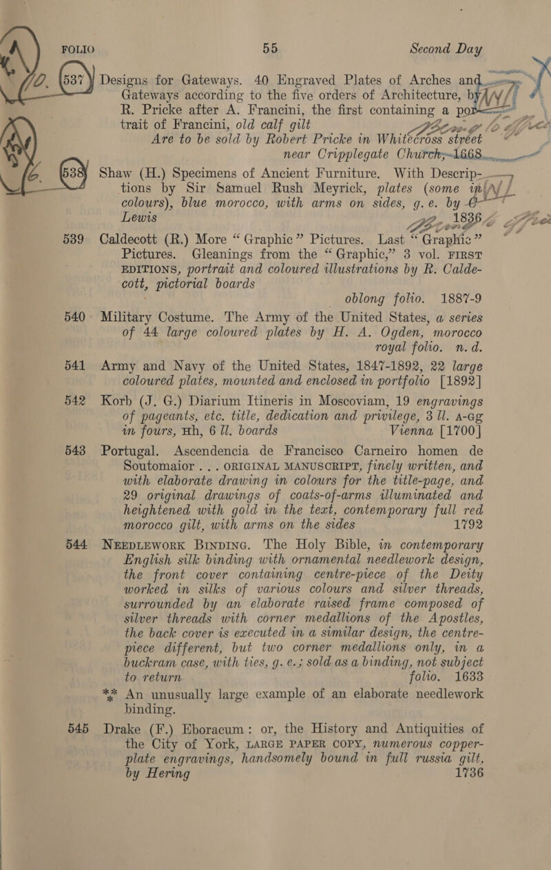   Designs for Gateways. 40 Engraved Plates of Arches an ae  Gateways according to the five orders of Architecture, b WY i: fi R. Pricke after A. Francini, the first containing a porrecas* trait of Francini, old calf gilt ‘&gt; 6 Are to be sold by Robert Pricke in while” oa any ‘4 Shaw (H.) Specimens of Ancient Furniture. With Descrip-_. tions by Sir Samuel Rush Meyrick, plates (some in, i} colours), blue morocco, with arms on sides, g.e. by Go ' ng @e 539 Caldecott (R.) More “ Graphic” Pictures. Last “ rage a Pictures. Gleanings from the “Graphic,” 3 vol. FIRST EDITIONS, portrait and coloured illustrations by R. Calde- cott, yctorial boards oblong folio. 1887-9 540 Military Costume. The Army of the United States, a series of 44 large coloured plates by H. A. Ogden, morocco royal folio. n.d. 541 Army and Navy of the United States, 1847-1892, 22 large coloured plates, mounted and enclosed in portfolio [1892] 542 Korb (J. G.) Diarium Itineris in Moscoviam, 19 engravings of pageants, etc. title, dedication and privilege, 3 Ul. A-Gg in fours, Hh, 6 ll. boards Vienna [1700] 543 Portugal. Ascendencia de Francisco Carneiro homen de Soutomaior . .. ORIGINAL MANUSORIPT, finely written, and with elaborate drawing in colours for the title-page, and 29 original drawings of coats-of-arms illuminated and heightened with gold in the text, contemporary full red morocco gilt, with arms on the sides 1792 544 NerepLEworK Binpinc. The Holy Bible, in contemporary English silk binding with ornamental needlework design, the front cover contaming centre-piece of the Deity worked in silks of various colours and silver threads, surrounded by an elaborate raised frame composed of silver threads with corner medallions of the Apostles, the back cover is executed in a similar design, the centre- prece different, but two corner medallions only, m a buckram case, with ties, g. e.; sold as a binding, not subject to return folio. 1633 ** An unusually large example of an elaborate needlework binding. 545 Drake (F.) Eboracum: or, the History and Antiquities of the City of York, LARGE PAPER COPY, numerous copper- plate engravings, handsomely bound in full russia gilt, by Hering 1736