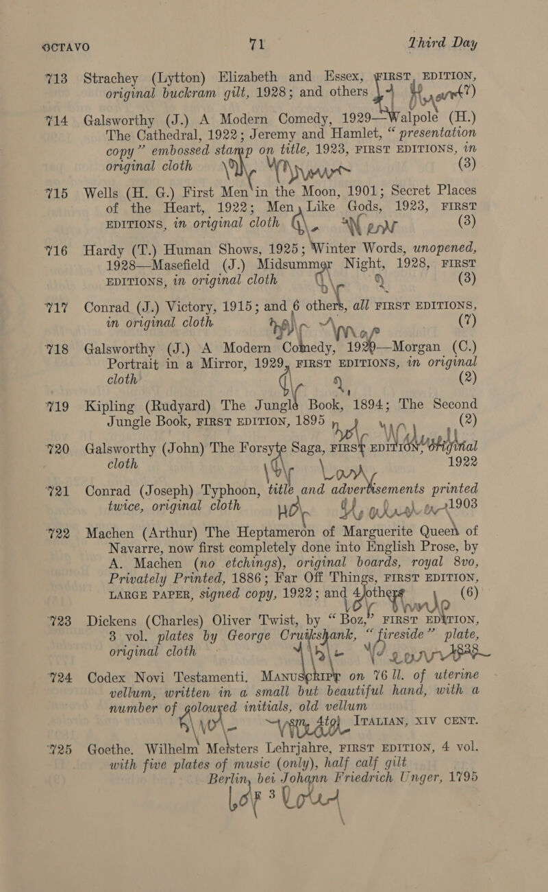 713 714 715 716 pays 718 719 720 721 G22 G23 724 25 Strachey (Lytton) Elizabeth and Essex, BST EDITION, original buckram gilt, 1928; and others | wie wt”) Galsworthy (J.) A Modern Comedy, 1929— ato (H.) The Cathedral, 1922; Jeremy and Hamlet, “ presentation copy” embossed sta p on title, 1923, FIRST EDITIONS, 1n original cloth K (3) Wells (H. G.) First Men ims He Moon, 1901; Secret Places of the Heart, 1922; Like ae 1923, FIRST EDITIONS, in original AHA (3) Hardy (T.) Human Shows, 1925; com ie unopened, 1928—Masefield (J.) Midsummer Night, 1928, FIRST EDITIONS, in original cloth q\. py (3) Conrad (J.) Victory, 1915; and 6 others, all FIRST EDITIONS, wn original cloth A)\, nv“ (7) Galsworthy (J.) A Modern Colnedy, ae Morgan (C.) Portrait in a Mirror, 1929, FIRST EDITIONS, in original cloth’ ay (2) Kipling (Rudyard) The Jungl Book, 1894: The Second Jungle Book, FIRST EDITION, ae Og) (2) Galsworthy (John) The ce Saga, rinst Dele Wei Let al cloth \%\ \ Pigg 1922 Conrad (Joseph) Typhoon, title and ek SEES printed twice, original cloth my Y, ghurr 1K X1903 Machen (Arthur) The Heptameron of Marguerite near of Navarre, now first completely done into English Prose, by A. Machen (no etchings), original boards, royal 8vo, Privately Printed, 1886; Far Off Things, FIRST EDITION, LARGE PAPER, signed copy, 1922; and ar (6) owe Dickens (Charles) Oliver Twist, by ‘ Bon FIRST ED&amp;TION, 8 vol. plates by George Kiva ank, oe plate, original cloth ve Ve APSE Codex Novi Testamenti. a . on Ki ll. of uterine vellum, written in a small but beautiful hand, with a number of golouxed initials, old vellum \\ \ aoe “VLG ITALIAN, XIV CENT. Goethe. Wilhelm te ee Lehrjahre, FIRST EDITION, 4 vol. with five plates of music (only), half calf gilt Berlin, bet Johann Friedrich Unger, 1795 Logs Used