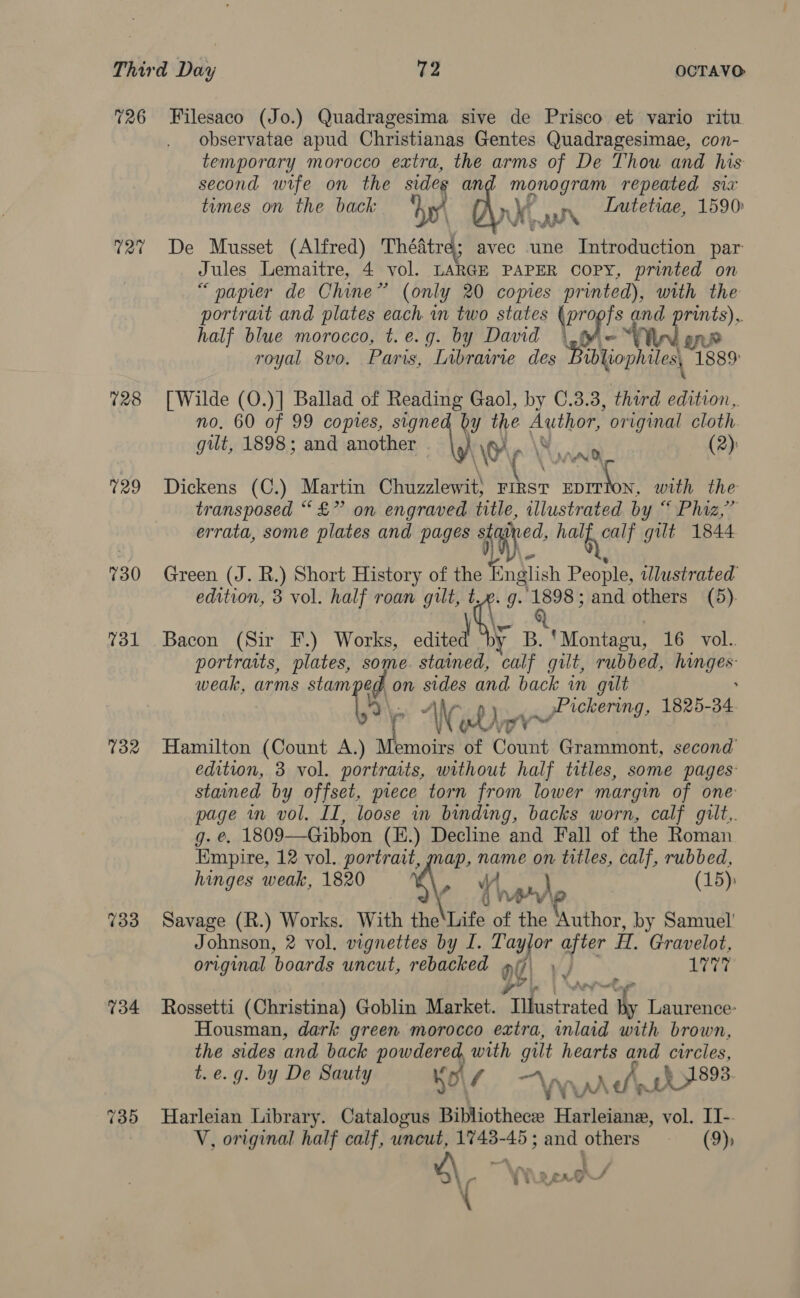 726 Filesaco (Jo.) Quadragesima sive de Prisco et vario ritu observatae apud Christianas Gentes Quadragesimae, con- temporary morocco extra, the arms of De Thou and his second wife on the sides and monogram repeated six times on the back hy nx, i Lutetiae, 1590: ann 72? De Musset (Alfred) Théatre; avec une Introduction par Jules Lemaitre, 4 vol. LARGE PAPER COPY, printed on “papier de Chine” (only 20 copies printed), with the portrait and plates each in two states \pr9 fs and prints), half blue morocco, t.e.g. by David \ ff =™ l one royal 8vo. Paris, Librairie des Bibliophiles, 1889 728 [Wilde (O.)] Ballad of Reading Gaol, by C.3.3, third edition, no, 60 of 99 copies, signed by the ee original cloth gut, 1898; and another \O'y (2): 729 Dickens (C.) Martin Chuzzlewit) First Nats with the transposed “£” on engraved title, illustrated by “ Phiz,” errata, some plates and pages Dy. Ne ee gilt 1844 730 Green (J. R.) Short History of the f Snglish People, illustrated edition, 3 vol. half roan gilt, t, g. 1898; and others (5). 731 Bacon (Sir F.) Works, edited y B. ‘Montagu, 16 vol. portraits, plates, some. stained, calf gilt, rubbed, tae weak, arms stampe on sides and back wn gilt “AN } »Pickering, 1825- 34. who 732 Hamilton (Count A.) iat of Count Grammont, second’ edition, 3 vol. portraits, without half titles, some pages stained by offset, piece torn from lower margin of one page in vol. II, loose in binding, backs worn, calf gilt,. g. e, 1809—Gibbon (H.) Decline and Fall of the Roman Empire, 12 vol. portrait, map, name on titles, calf, rubbed, hinges weak, 1820 %, W } (15): f 4 nee 733 Savage (R.) Works. With the‘Life of the Author, by Samuel’ Johnson, 2 vol. vignettes by I. Tay yjor after H. Gravelot, original boards uncut, rebacked 96) J 1777 734 Rossetti (Christina) Goblin Market. Doikisirates a Laurence: Housman, dark green morocco extra, inlaid with brown, the sides and back powdered, with gilt hearts and circles, t. e.g. by De Sauty ho\/ ~“ \ wider § 91893. 735 Harleian Library. Catalogus Bibliothece Harleianew, vol. II- V, original half calf, uncut, 1748-45; and others —— (9) \