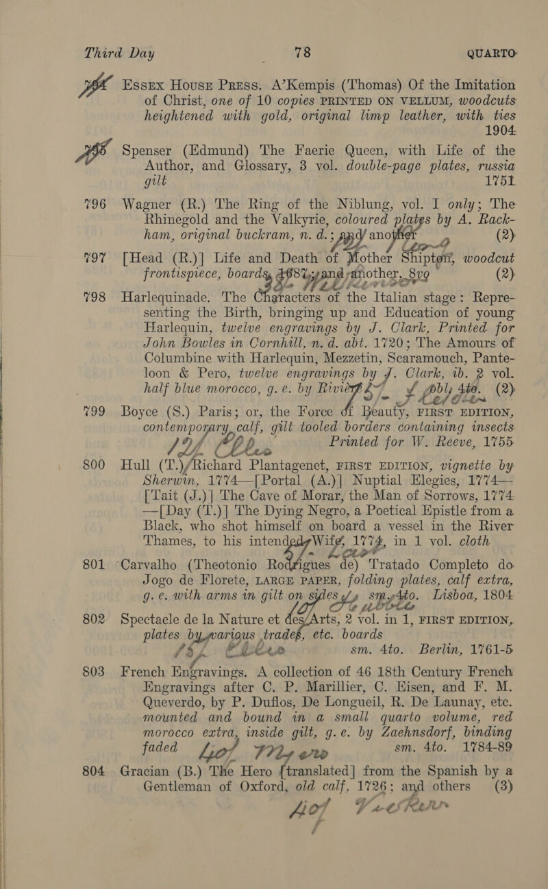    197 198 799 800 801 802 803 804 Essex Housr Press. A’Kempis (Thomas) Of the Imitation of Christ, one of 10 copies PRINTED ON VELLUM, woodcuts heightened with gold, original limp leather, with tres 1904. Spenser (Edmund) The Faerie Queen, with Life of the Author, and Glossary, 3 vol. double-page plates, russia gilt 1751 Wagner (R.) The Ring of the Niblung, vol. I only; The Rhinegold and the Valkyrie, Heelan ey s by A. Rack- ham, original buckram, n. d.; 2 (2) [Head (R.)] Life and Death af other Shipt on’, woodcut frontispiece, board P She; ang) another, 8v9 (2) Harlequinade. The Tate the Thalia stage: Repre-- senting the Birth, bringing up and Education of young Harlequin, twelve engravings by J. Clark, Printed for John Bowles in Cornhill, n. d. abt. 1720; The Amours of Columbine with Harlequin, Mezzetin, Scaramouch, Pante- loon &amp; Pero, twelve engravings by J. Clark, 1b. 2 vol. half blue morocco, g.e. by Rivie $7. S Lay bl He. (2): Boyce (S.) Paris; or, the Force f Beauty, eve gered contempo pry, op gilt tooled borders containing insects SY, bus Printed for W. Reeve, 1755 Hull (T.) Richard Plantagenet, FIRST EDITION, vignette by Sherwin, 1% 74—| Portal (A.)| Nuptial Elegies, 1774— | Tait (J.) | The Cave of Morar, the Man of Sorrows, 1774 — [Day (T.)] The Dying Negro, a Poetical Epistle from a Black, who shot himself on board a vessel in the River Thames, to his iy Ai ih 1774, in 1 vol. cloth ctr ues de) Tratado Completo do Jogo de Florete, LARGE pe hi plates, calf extra, g.e. with arms in ay on st Ne beee: Lisboa, 1804 Spectacle de la Nature ode e oe 2 aah in 1, FIRST EDITION, pinto by wariaus , tradeg, etc. boards fi] Chex sm. 4to. Berlin, 1761-5 French Engravings. A collection of 46 18th Century French Enegravings after C. P. Marillier, C. Hisen, and F. M. Queverdo, by P. Duflos, De Longueil, R. De Launay, etc. mounted and bound in a small quarto volume, red morocco extra, inside gilt, g.e. by Zaehnsdorf, binding faded Lof 7719 oo sm. 4to. 1784-89 Gracian (B.) The Hero [translated] from the Spanish by a Gentleman of Oxford, old de 2 LT and others (3) vA Cras Hof fan
