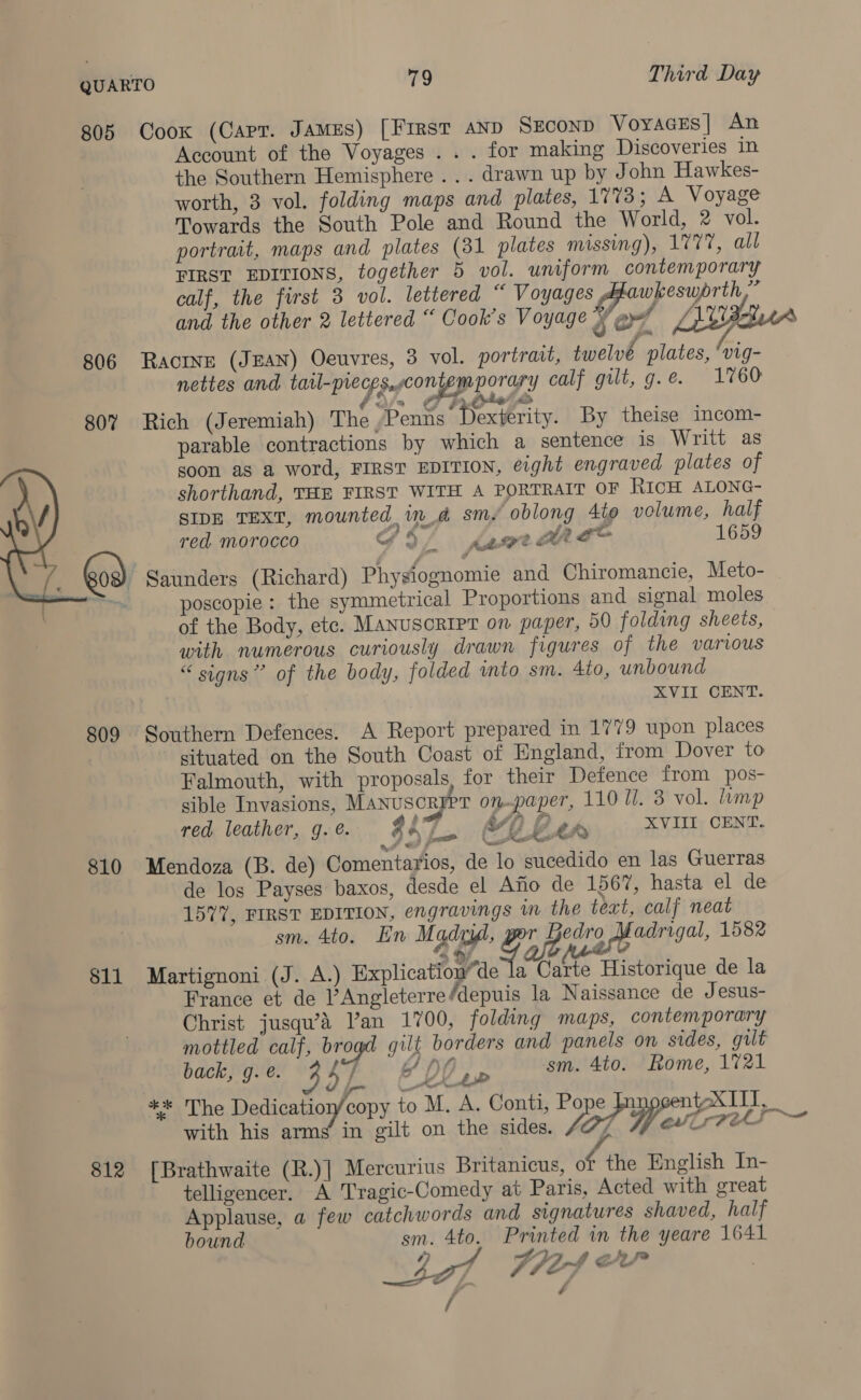 805 Coox (Carr. James) [FIRST AND SECOND VoyaGcEs| An Account of the Voyages .. . for making Discoveries in the Southern Hemisphere .. . drawn up by John Hawkes- worth, 3 vol. folding maps and plates, 1773; A Voyage Towards the South Pole and Round the World, 2 vol. portrait, maps and plates (31 plates missing), 1777, all FIRST EDITIONS, together 5 vol. uniform contemporary calf, the first 3 vol. lettered “ Voyages , wkeswprth,” and the other 2 lettered “ Cook’s Voyage b en Lilian ae 806 Racine (Jean) Oeuvres, 3 vol. portrait, twelv | plates, hi nettes and tarl-mec Sef CONE DOTS Y calf gilt, g.e. 1760 ‘ PT in Sia ko 807% Rich (Jeremiah) The Penns Dexterity. By theise incom- parable contractions by which a sentence is Writt as soon as a word, FIRST EDITION, eight engraved plates of shorthand, THE FIRST WITH A PORTRAIT OF RICH ALONG- SIDE TEXT, mounted, in_d sm oblong 4t0 volume, half red. morocco Gf § Katee OL ge 1659 _ God) Saunders (Richard) Physiognomie and Chiromancie, Meto- ~ poscopie: the symmetrical Proportions and signal moles of the Body, ete. Manusoripr on paper, 50 folding sheets, with numerous curiously drawn figures of the various “ signs” of the body, folded ito sm. 4to, unbound | XVII CENT.  809 Southern Defences. A Report prepared in 1779 upon places situated on the South Coast of England, from Dover to Falmouth, with proposals, for their Defence from pos- sible Invasions, Manuscryer on-paper, 110 Il. 3 vol. lump red leather, g.e. 247 Vp f XVIII CENT. 1s ' 7 GP 2 if, é ot Met 810 Mendoza (B. de) Comentarios, de lo sucedido en las Guerras de los Payses baxos, desde el Afio de 1567, hasta el de 1577, FIRST EDITION, engravings im the tect, calf neat sm. 4to. En Madi, Fae is Madrigal, 1582 811 Martignoni (J. A.) Explicatio” de la Carte Historique de la France et de Angleterre ‘depuis la Naissance de Jesus- Christ jusqu’a Van 1700, folding maps, contemporary mottled calf, brogd gilt borders and panels on sides, gult back, g. @. 4 7 66 OO sm. 4to. Rome, 1721 ** The Dedication/copy to M, A. Conti, Pope t-XIII, *k 5) - ee with his arms’ in gilt on the sides. lot y/ ONS 812 [Brathwaite (R.)] Mercurius Britanicus, if ‘the English In- telligencer. A Tragic-Comedy at Paris, Acted with great Applause, a few catchwords and signatures shaved, half bound sm. 4to. Printed in the yeare 1641 /