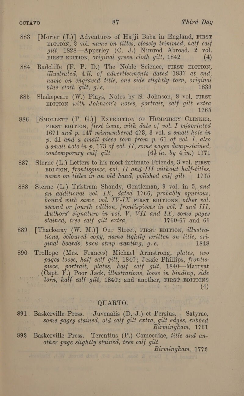 883 884 885 886 887 888 889 890 892 87 Third Day [Morier (J.)] Adventures of Hajji Baba in England, FIRST EDITION, 2 vol. name on titles, closely trummed, half calf gilt, 1828—Apperley (C. J.) Nimrod Abroad, 2 vol. FIRST EDITION, original green cloth gilt, 1842 (4) Radcliffe (F. P. D.) The Noble Science, FIRST EDITION, ulustrated, 411. of advertisements dated 1837 at end, name on engraved title, one side slightly torn, original blue cloth gilt, g. e. 1839 Shakepeare (W.) Plays, Notes by 8. Johnson, 8 vol. FIRST EDITION with Johnson’s notes, portratt, calf gilt extra 1765 [Smotterr (T. G.)] Exprpirion or HumMpHrey CLINKER, FIRST EDITION, first issue, with date of vol. I misprinted 1671 and p. 147 misnumbered 473, 3 vol. a small hole in p. 41 and a small piece torn from p. 61 of vol. I, also a small hole in p. 173 of vol. II, some pages damp-stained, contemporary calf gilt (64 in. by 44n.) 1771 Sterne (L.) Letters to his most intimate Friends, 3 vol. FIRST EDITION, frontispiece, vol. II and III without half-titles, name on titles in an old hand, polished calf gilt 1775 Sterne (L.) Tristram Shandy, Gentleman, 9 vol. in 5, and an additional vol. IX, dated 1766, probably spurious, bound with same, vol. IV-IX FIRST EDITIONS, other vol. second or fourth edition, frontispieces in vol. I and III, Authors’ signature mn vol. V, VII and IX, some pages stained, tree calf gilt extra, 1760-67 and 66 [Thackeray (W. M.)] Our Street, FIRST EDITION, illustra- tions, coloured copy, name lightly written on title, ori- ginal boards, back strip wanting, g. e. 1848 Trollope (Mrs. Frances) Michael Armstrong, plates, two pages loose, half calf gilt, 1840; Jessie Phillips, frontis- prece, portrait, plates, half calf gilt, 1840—Marryat _, (Capt. F.) Poor Jack, illustrations, loose in binding, side torn, half calf gilt, 1840.5 and another, FIRST. EDITIONS (4) ~~ QUARTO. Baskerville Press. Juvenalis (D.-J.) et Persius. _ Satyrae, some pages stained, old calf gilt extra, gilt edges, rubbed Birmingham, 1761 Baskerville Press. Terentius (P.) Comoediae, title and an- other page slightly stained, tree calf gilt Birmingham, 1772