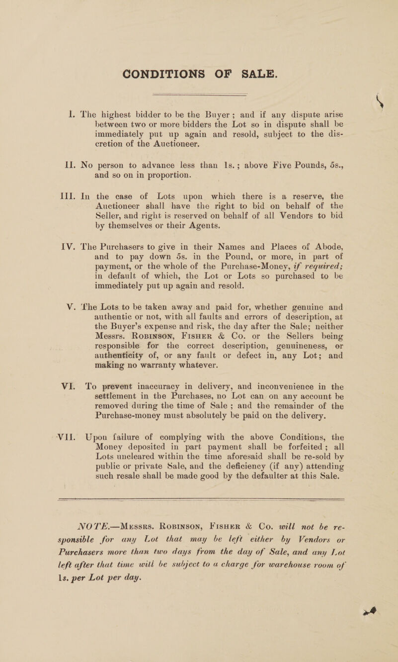 CONDITIONS OF SALE.  I. The highest bidder to be the Buyer; and if any dispute arise between two or more bidders the Lot so in dispute shall be immediately put up again and resold, subject to the dis- cretion of the Auctioneer. II. No person to advance less than ls.; above Five Pounds, 5s., and so on in proportion. Ill. In the case of Lots upon which there is a reserve, the Auctioneer shall have the right to bid on behalf of the Seller, and right is reserved on behalf of all Vendors to bid by themselves or their Agents. IV. The Purchasers to give in their Names and Places of Abode, and to pay down 5s. in the Pound, or more, in part of payment, or the whole of the Purchase-Money, zf required; in default of which, the Lot or Lots so purchased to be immediately put up again and resold. V. The Lots to be taken away and paid for, whether genuine and authentic or not, with all faults and errors of description, at the Buyer’s expense and risk, the day after the Sale; neither Messrs. Rospinson, FisHer &amp; Co. or the Sellers being responsible for the correct description, genuineness, or authenticity of, or any fault or defect in, any Lot; and making no warranty whatever. VI. To prevent inaccuracy in delivery, and inconvenience in the settlement in the Purchases, no Lot can on any account be removed during the time of Sale ; and the remainder of the Purchase-money must absolutely be paid on the delivery. ‘VII. Upon failure of complying with the above Conditions, the Money deposited in part payment shall be forfeited; all Lots uncleared within the time aforesaid shall be re-sold by public or private Sale, and the deficiency (if any) attending such resale shall be made good by the defaulter at this Sale.  NOTE.—Messrs. Rosinson, FisHer &amp; Co. will not be re- sponsible for any Lot that may be left either by Vendors or Purchasers more than two days from the day of Sale, and any Lot left after that time witli be subject to a charge for warehouse room of ls. per Lot per day.