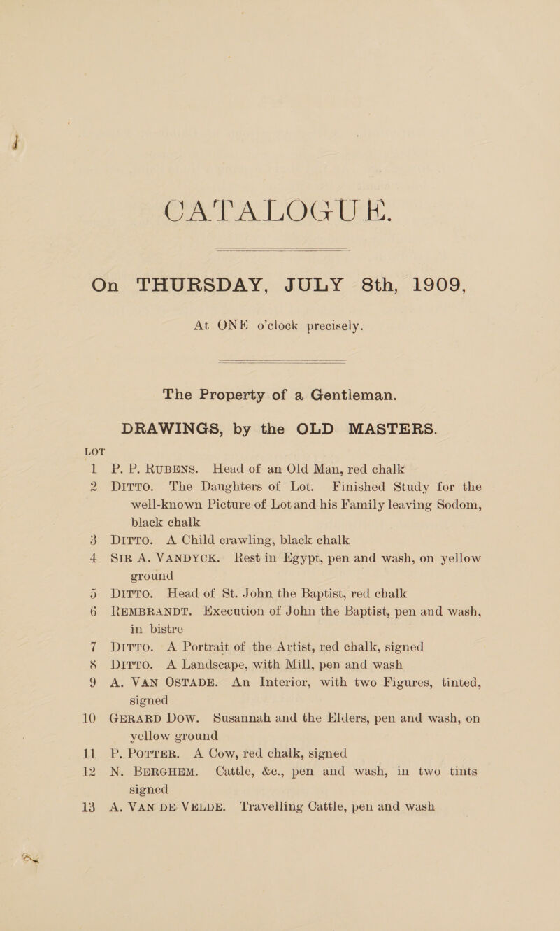 Oe Or UE.   LOT 1 D) ~ At ONE o'clock precisely.   The Property of a Gentleman. DRAWINGS, by the OLD MASTERS. P. P. RUBENS. Head of an Old Man, red chalk Ditto. The Daughters of Lot. Finished Study for the well-known Picture of Lot and his Family leaving Sodom, black chalk Ditto. A Child crawling, black chalk Sir A. VANDYCK. Rest in Egypt, pen and wash, on yellow ground Dirro. Head of St. John the Baptist, red chalk REMBRANDT. Execution of John the Baptist, pen and wash, in bistre Ditto. A Portrait of the Artist, red chalk, signed Dirro. A Landscape, with Mill, pen and wash A. VAN OSTADE. An Interior, with two Figures, tinted, signed GERARD Dow. Susannah and the Elders, pen and wash, on yellow ground P. PoTTER. A Cow, red chalk, signed N. BERGHEM. Cattle, &amp;c., pen and wash, in two tints signed A. VAN DE VELDE. ‘Travelling Cattle, pen and wash