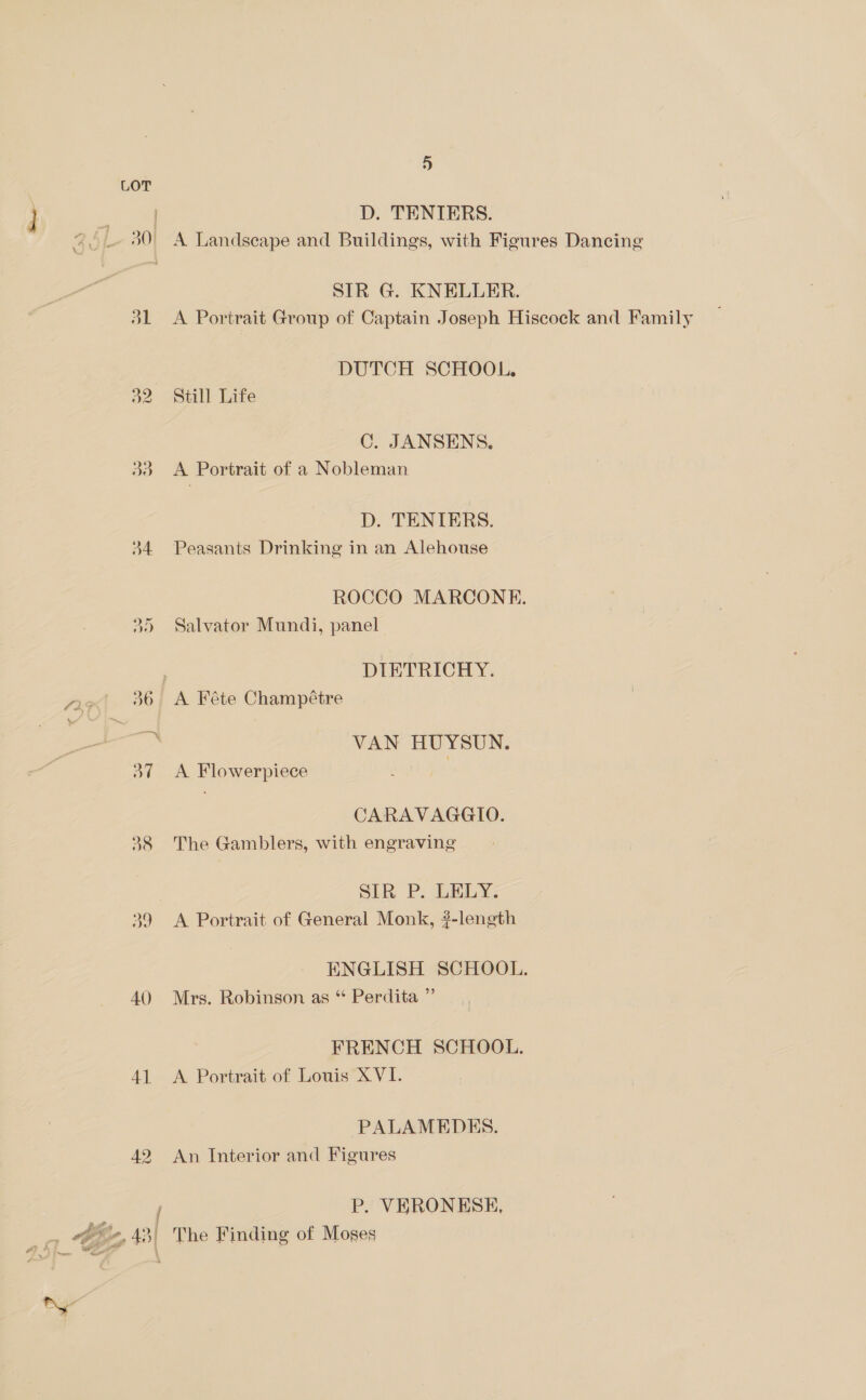 +») LOT } ee, D. TENIERS. % 30° A Landseape and Buildings, with Figures Dancing SIR G. KNELLER. jl <A Portrait Group of Captain Joseph Hiscock and Family | DUTCH SCHOOL. a2 Still Life C. JANSENS., 33. A Portrait of a Nobleman D. TENTERS. 34 Peasants Drinking in an Alehouse ROCCO MARCONE. 35 Salvator Mundi, panel | DIETRICHY. 25 36 A Féte Champétre i VAN HUYSUN. 37 A Flowerpiece CARAVAGGIO. 38 The Gamblers, with engraving SER P. TMLY, 39 A Portrait of General Monk, ?-length ENGLISH SCHOOL. 40 Mrs. Robinson as * Perdita ” FRENCH SCHOOL. 41 A Portrait of Louis XVI. PALAMEDES. 42 An Interior and Figures / P. VERONESE, ty, 43| The Finding of Moses a? * Me