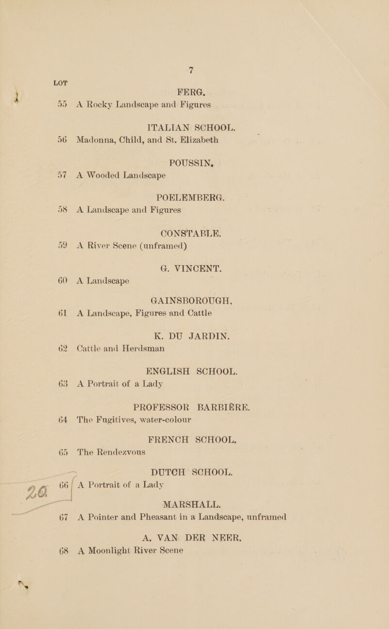 FERG, | 00 A Rocky Landscape and Figures ITALIAN SCHOOL. 96 Madonna, Child, and St. Elizabeth POUSSIN, 27 A Wooded Landscape POELEMBERG. 03 A Landscape and Figures CONSTABLE. O39 A River Scene (unframed) G. VINCENT. 60 &lt;A Landscape GAINSBOROUGH, 61 A Landscape, Figures and Cattle K. DU JARDIN. 62 Cattle and Herdsman ENGLISH SCHOOL. 63 A Portrait of a Lady PROFESSOR BARBIE RE. 64 The Fugitives, water-colour FRENCH SCHOOL. The Rendezvous Se Bee — r DUTCH SCHOOL. #) 6) 66/ A Portrait of a Lady fan | MARSHALL. 67 &lt;A Pointer and Pheasant in a Landscape, unframed A. VAN DER NEER, 68 A Moonlight River Scene