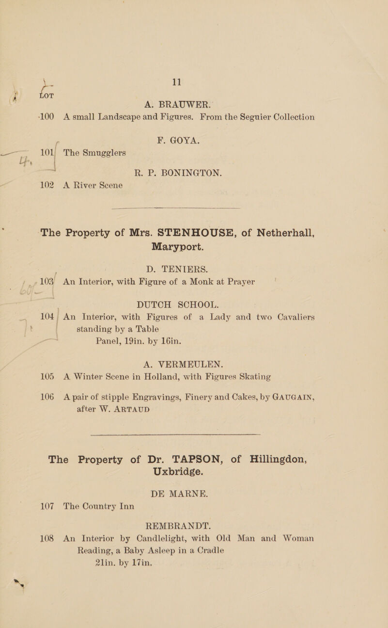 so OT A. BRAUWER. 100 A small Landscape and Figures. From the Seguier Collection 5 F. GOYA. 101, The Smugglers hz R. P. BONINGTON.  ‘The Property of Mrs. STENHOUSE, of Netherhall, Maryport. 7 D. TENTERS. -103 An Interior, with Figure of a Monk at Prayer . DUTCH SCHOOL. 104, An Interior, with Figures of a Lady and two Cavaliers standing by a Table Panel, 19in. by 16in. A. VERMEULEN. | 105 A Winter Scene in Holland, with Figures Skating 106 A pair of stipple Engravings, Finery and Cakes, by GAUGAIN, after W. ARTAUD The Property of Dr. TAPSON, of Hillingdon, Uxbridge. DE MARNE. 107. The Country Inn REMBRANDT. 108 An Interior by Candlelight, with Old Man and Woman Reading, a Baby Asleep in a Cradle 21lin. by 17in,