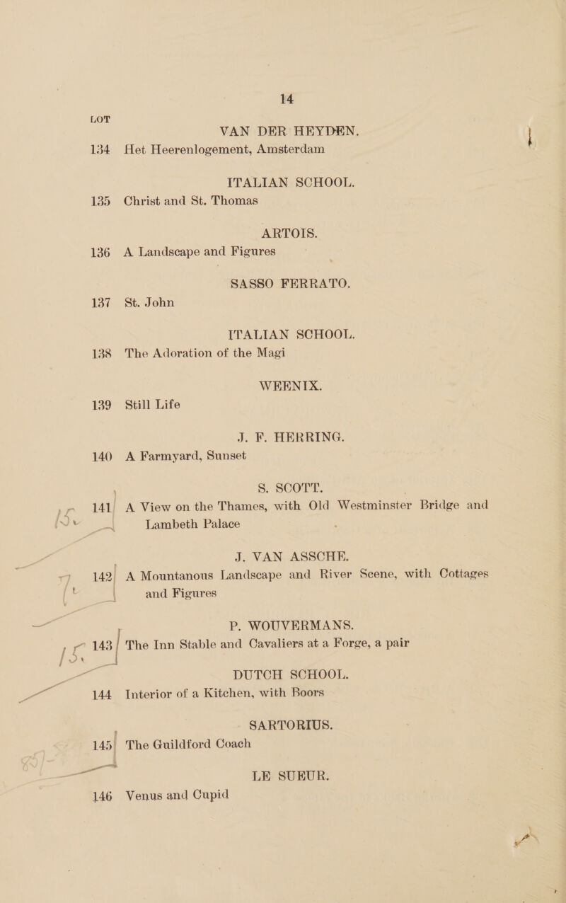 LOT VAN DER HEYDEN. 134 Het Heerenlogement, Amsterdam ITALIAN SCHOOL. 135 Christ and St. Thomas ARTOIS. 136 A Landscape and Figures SASSO FERRATO. 137 “St. John ITALIAN SCHOOL. 138 The Adoration of the Magi WEKENITX. 139 Still Life J. F. HERRING. 140 A Farmyard, Sunset ; 5S. SCOTT. 141. A View on the Thames, with Old Westminster Bridge and Lambeth Palace gr . J. VAN ASSCHE. 142, A Mountanous Landscape and River Scene, with Cottages and Figures P. WOUVERMANS. » yo 148 The Inn Stable and Cavaliers at a Forge, a pair _ DUTCH SCHOOL. 144 Interior of a Kitchen, with Boors : SARTORIUS. 145. The Guildford Coach gC LE SUEUR. 146 Venus and Cupid