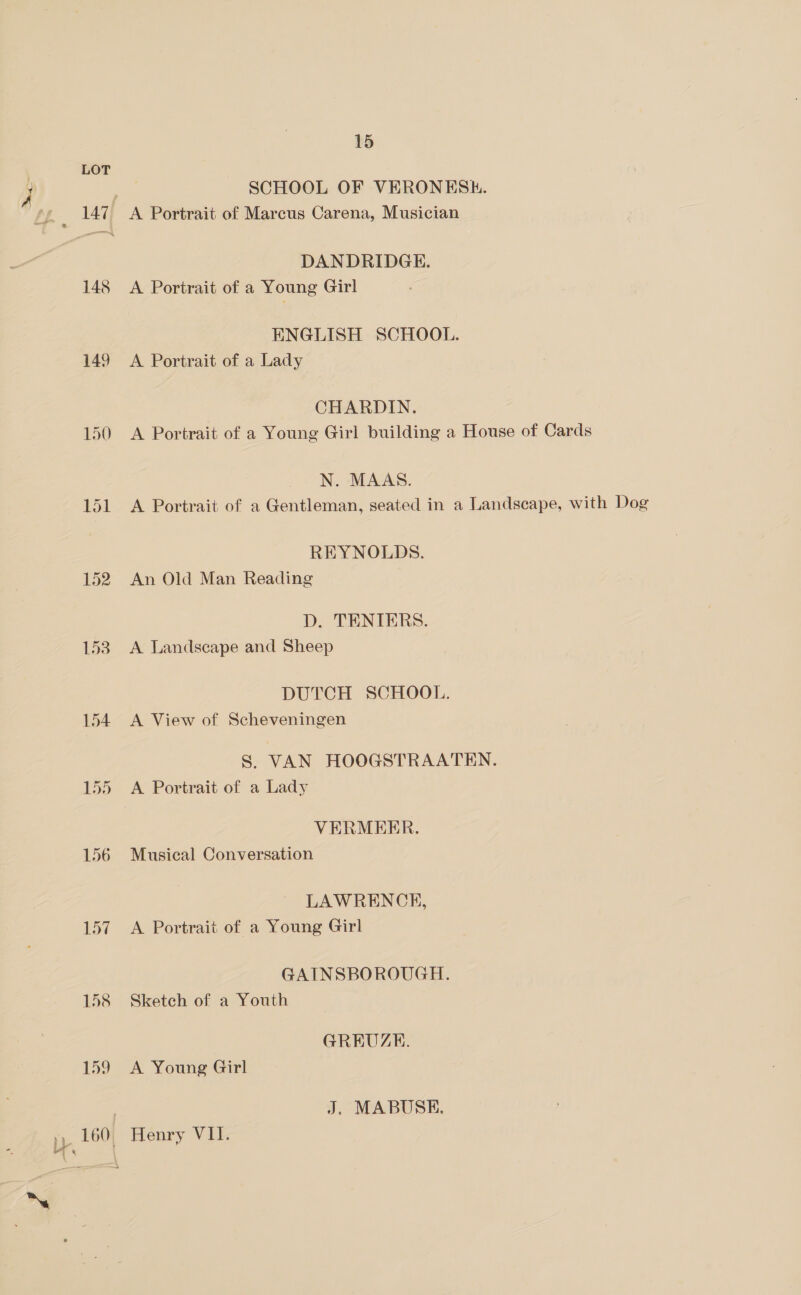 149 150 $1 152 153 154 155 156 157 158 159 15 SCHOOL OF VERONESH. DANDRIDGE. A Portrait of a Young Girl ENGLISH SCHOOL. A Portrait of a Lady CHARDIN. A Portrait of a Young Girl building a House of Cards N. MAAS. A Portrait of a Gentleman, seated in a Landscape, with Dog REYNOLDS. An Old Man Reading D. TENIERS. A Landscape and Sheep DUTCH SCHOOL. A View of Scheveningen S. VAN HOOGSTRAATEN. A Portrait of a Lady VERMEER. Musical Conversation LAWRENCE, A Portrait of a Young Girl GAINSBOROUGH. Sketch of a Youth GREUZE. A Young Girl J. MABUSKE, Henry VII.