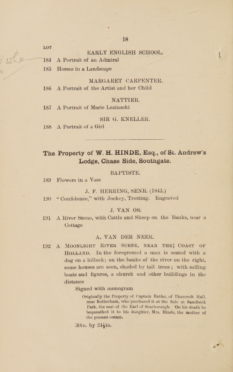 LOT EARLY ENGLISH SCHOOL. 184 A Portrait of an Admiral 185 Horses in a Landscape MARGARET CARPEN TER. 186 A Portrait of the Artist and her Child NATTIER. 187 A Portrait of Marie Lezinscki SIR G. KNELLER. Iss A Portrait of a Girl The Property of W. H. HINDE, Esq., of St. Andrew's Lodge, Chase Side, Southgate. BAPTISTE. 189 Flowers in a Vase J. F. HERRING, SENR. (1843.) 190 “Confidence,” with Jockey, Trotting. Kngraved J. VAN OS. 191 A River Scene, with Cattle and Sheep on the Banks, near a Cottage A. VAN DER NEER. 192 A MOONLIGHT RIVER SCENE, NEAR THE] COAST OF HOLLAND. In the foreground a man is seated with a dog on a hillock; on the banks of the river on the right, some houses are seen, shaded by tall trees ; with sailing boats and figures, a church and other buildings in the distance Signed with monogram Originally the Property of Captain Butler, of Thurcroft Hall, near Rotherham, who purchased it at the Sale at Sandbeck Park, the seat of the Harl of Scarborough. On his death he bequeathed it to his daughter, Mrs. Hinde, the mother of the present owner, 3V0in. by 24gin.