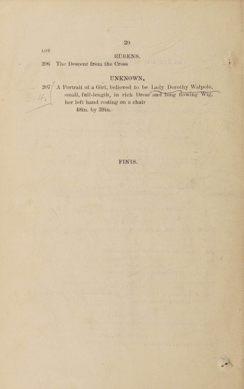  fir , a ee Re ee ee ee ee Fr - 7: 3 ? ‘ Me, : Th ia oc aa > it be ‘ P Sor ; ; ’ Li \4 is a ” . i “ ‘ bs 7 ‘ ie 4 ‘ ( ig | wr ‘ Lot ees ge -RUBENS. ae - 206 ~The Descent from the Cross ee Sih  ; ‘UNKNOWN, | bat Portrait ofa Girl: believed to be ‘Lady small, full-length, in rich Dress’ and her left hand resting on a chair aN. 48in. ‘by 39m 74 6 in ie SS    ei ‘ : SEF ai SS a s ~* = r sl ; 4 ; * ‘ , , | 3 “ % g . é Ps F ; i ~ d 2 =. ~ vee : 7 s if j ‘ ‘+ F: 3 x ~ ‘ Pe ‘ BV Zt Ae ~ . — ~ ~ “ &amp; My y i : ~ ‘ Ww ~ = 4 ae 5 h » % \ ‘ % S . = 4 SUES * re S mw ; + EA + aS . ~ R La ; aN 4 bd . .. ¥ ies ¢ ‘P j i ws! { 7 : ‘s ; , 4 a : out ‘ iS Car at ee ad ” > <4 5 ee phe as ‘ ; \ s. i an ; i: Fores 4 A i ‘ : r 5 3 ; “a j ei F ; wm % bo a me RR EIT ES, : Re ania r i a » 4 yi Re gel. San : $08 } BPA) 3 bib in ~ ¢