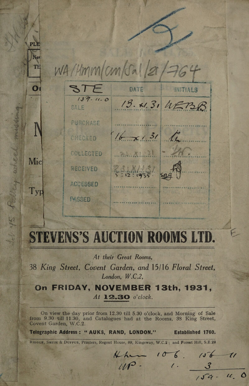   ae be Afi 3 wht / / j- on fF WA /Unin (a nba! (2/76 | STE | DATE b&gt; 4NITIALS | ats, or ea ee! | ; i AS - 5 . 1 bs - Wht COLLECTED RECEIVED PASSED:  i a | | ACCESSED : |  Sl ee ce eee ee     ‘ At their Great Rooms, j : 38 Mae Street, Covent Garden, and 15/16 Floral Street NG gears London, W.C.2, On FRIDAY, NOVEMBER 13th, 1931, | At 12.30 o'clock. _ On view the day prior from 12.30 till 5.30 o’clock, and Morning of Sale _ from 9.30 till 11.30, and Catalogues had at the Rooms, 38 King Street, vent Garden, W. Ci 2. ele: sraphic Address: “ AUKS, RAND, LONDON.” Established 1760. mx “Rippae, ger &amp; Durrus, Peepers; Regent House, 89, K Kingsway, W.C.2; and Forest Hill, S.E.28 oe ; 5 &lt;A? Ue - (. 3 iV -  ety &amp;.