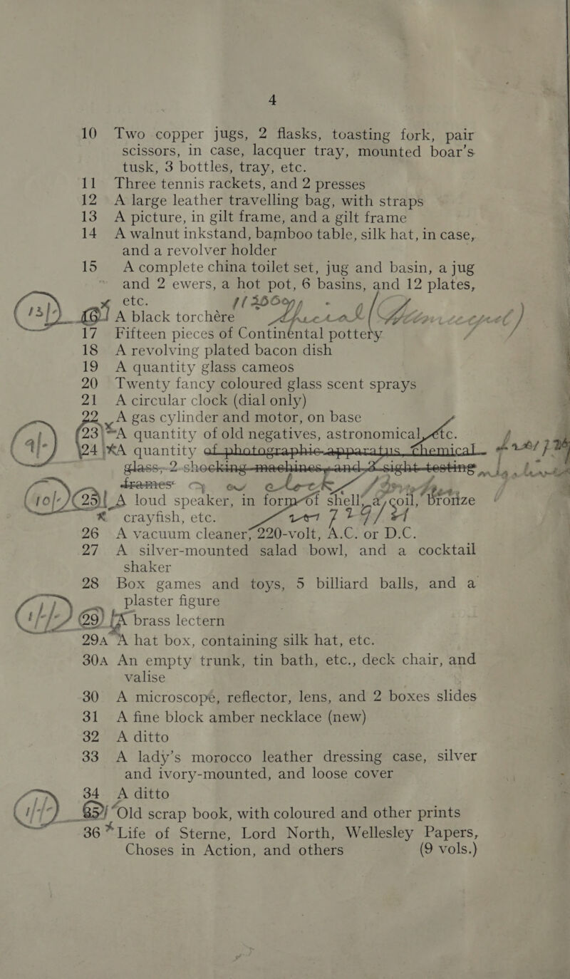 10 Two copper jugs, 2 flasks, toasting fork, pair scissors, in case, lacquer tray, mounted boar’s tusk, 3 bottles, tray, etc. 11 Three tennis rackets, and 2 presses 12 A large leather travelling bag, with straps 13 A picture, in gilt frame, and a gilt frame 14. A walnut inkstand, bamboo table, silk hat, in case, and a revolver holder 15 Acomplete china toilet set, jug and basin, a jug and 2 ewers, a os pe 6 basins, and 12 plates, Etc. - ; . (sp) GIA dlack ‘orchaae PY BAI ( ST }. .* 17 Fifteen pieces of Continental pottety 4 / _ 18 A revolving plated bacon dish : 19 A quantity glass cameos 20 Twenty fancy coloured glass scent sprays n 21 Acircular clock (dial only) p on gas cylinder and motor, on base ~ 3 a 23{*A quantity of old ares, mere «| J 5 | Sus phic appar ica a1 pm    4)*A quantity e glass,-2 shocking drames ov a aw CDA. A loud speaeell in form-Of shell) fae hess, crayfish, etc. » tose isi 26 <A vacuum cleaner; 220-volt, A.C. or D.C. 27 A silver-mounted salad bowl, and: a cocktail Shaker 28 Box games and toys, 5 billiard balls, and a plaster figure eg @9) Pees lectern ~ 294° hat box, containing silk hat, etc. 30A An empty trunk, tin bath, etc., deck chair, and valise 30 <A microscope, reflector, lens, and 2 boxes slides 31 A fine block amber necklace (new) 32 A ditto 33 A lady’s morocco leather dressing case, silver and ivory-mounted, and loose cover ; : 34 A ditto | 8) Old scrap book, with coloured and other prints 36* Life of Sterne, Lord North, Wellesley Papers, Choses in Action, and others (9 vols.)     