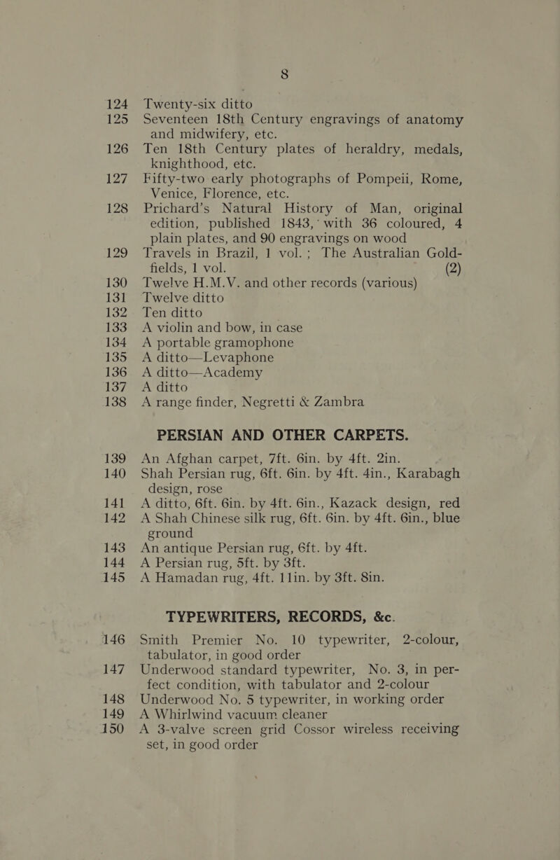 124 125 126 127 128 129 130 131 132 133 134 135 136 137 138 139 140 141 142 143 144 145 146 147 148 149 150 Twenty-six ditto Seventeen 18th Century engravings of anatomy and midwifery, etc. Ten 18th Century plates of heraldry, medals, knighthood, etc. Fifty-two early photographs of Pompeii, Rome, Venice, Florence, etc. Prichard’s Natural History of Man, original edition, published 1843,’ with 36 coloured, 4 plain plates, and 90 engravings on wood Travels in Brazil, 1 vol.; The Australian Gold- fields, 1 vol. (2) Twelve H.M.V. and other records (various) Twelve ditto Ten ditto . A violin and bow, in case A portable gramophone A ditto—Levaphone A ditto—Academy A ditto A range finder, Negretti &amp; Zambra PERSIAN AND OTHER CARPETS. An Afghan carpet, 7ft. Gin. by 4ft. 2in. Shah Persian rug, 6ft. 6in. by 4ft. 4in., Karabagh design, rose A ditto, 6ft. 6in. by 4ft. 6in., Kazack design, red A Shah Chinese silk rug, 6ft. 6in. by 4ft. 6in., blue ground An antique Persian rug, 6ft. by 4ft. A Persian rug, 5ft. by 3ft. A Hamadan rug, 4ft. llin. by 3ft. 8in. TYPEWRITERS, RECORDS, &amp;c. Smith Premier No. 10 typewriter, 2-colour, tabulator, in good order Underwood standard typewriter, No. 3, in per- fect condition, with tabulator and 2-colour Underwood No. 5 typewriter, in working order A Whirlwind vacuum cleaner A 3-valve screen grid Cossor wireless receiving set, in good order