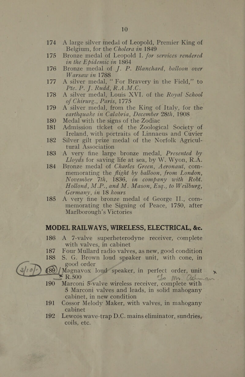  174 175 176 i772 178 179 180 181 182 183 184 185 A large silver medal of Leopold, Premier King of Belgium, for the Cholera in 1849 Bronze medal of Leopold I. for services rendered in the Epidemic in 1864 Bronze medal of J. P. Blanchard, balloon over Warsaw in 1788 A silver medal, “‘ For Bravery in the Field,” to Pte P. J. Ramage. A .M.G: A silver medal, Louis XVI. of the Royal School of Chirurg., Paris, 1775 A silver medal, from the King of Italv, for the earthquake in Calabria, December 28th, 1908 Medal with the signs of the Zodiac Admission ticket of the Zoological Society of Ireland, with portraits of Linnaeus and Cuvier Silver gilt prize medal of the Norfolk Agricul- tural Association A very fine large bronze medal, Presented by Lloyds for saving life at sea, by W. Wyon, R.A. Bronze medal of Charles Green, Aeronaut, com- memorating the fight by balloon, from London, November 7th, 1836, in company with Robt. Hollond, M.P., and M. Mason, Esq., to Weilburg, Germany, 1n 18 hours A very fine bronze medal of George II., com- memorating the Signing of Peace, 1750, after Marlborough’s Victories 186 187 188 19) A 7-valve superheterodyne receiver, complete with valves, in cabinet Four Mullard radio valves, as new, good condition S. G. Brown loud speaker unit, with cone, in good order Magnavox loud’ speaker, in oe orders unit 5 Marconi valves and leads, in solid mahogany cabinet, in new condition Cossor Melody Maker, with valves, in mahogany cabinet coils, etc.