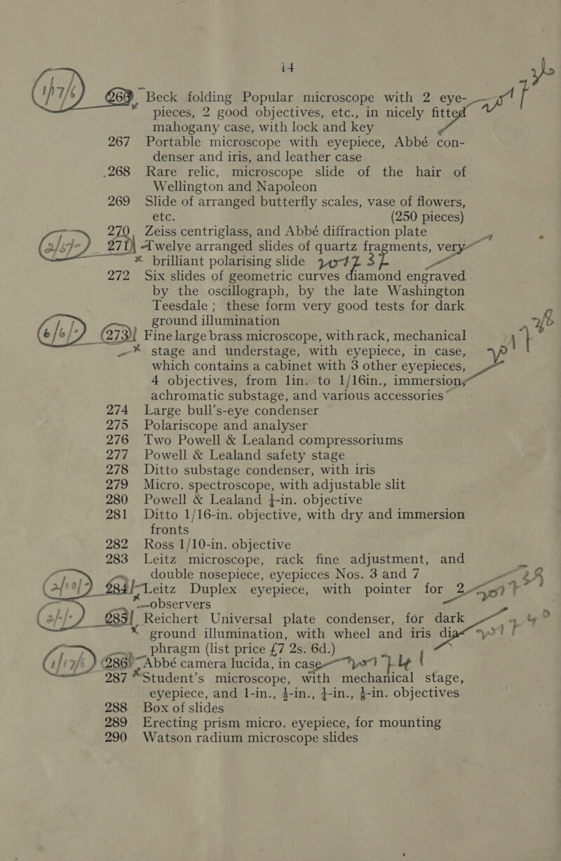 id vo 06 ~ Beck folding Popular microscope with 2 eye- —w' if pieces, 2 good objectives, etc., in nicely fitte mahogany case, with lock and key 267 Portable microscope with eyepiece, Abbé con- denser and iris, and leather case .268 Rare relic, microscope slide of the hair of Wellington and Napoleon 269 Slide of arranged butterfly scales, vase of flowers, etc. (250 pieces) 27 rail Zeiss centriglass, and Abbé diffraction plate = ¥ | welve arranged slides of quartz 'p ments, very” * brilliant polarising slide rote 3 a 272 Six slides of geometric curves diamond engraved by the oscillograph, by the late Washington Teesdale ; these form very good tests for dark | ground illumination fb C73I Fine large brass microscope, with rack, mechanical ) ‘} | _-* stage and understage, with eyepiece, in case, which contains a cabinet with 3 other eyepleces, ie: 4 objectives, from lin. to 1/16in., immersion; achromatic substage, and various accessories 274 Large bull’s-eye condenser 275 Polariscope and analyser 276 Two Powell &amp; Lealand compressoriums 277 Powell &amp; Lealand safety stage 278 Ditto substage condenser, with iris 279 Micro. spectroscope, with adjustable slit 280 Powell &amp; Lealand }-in. objective 281 Ditto 1/16-in. objective, with dry and immersion fronts 282 Ross 1/10-in. objective 283 Leitz microscope, rack fine adjustment, and fe », _ double nosepiece, eyepieces Nos. 3 and 7 a&gt; $84 |-Leitz Duplex eyepiece, with pointer for Lg ant “observers 2 683) Reichert Universal plate condenser, for ee a Ag * K ground illumination, with wheel and iris di sl Ma phragm (list price {7 2s. 6d.) 286) “Abbé camera lucida, in cass ys 287 “Student’s Ta OSPODS, with mechanical stage, eyepiece, and I-in., 4-in., }-in., 4-in. objectives 288 Box of slides 289 Erecting prism micro. eyepiece, for mounting 290 Watson radium microscope slides   ae Ss 